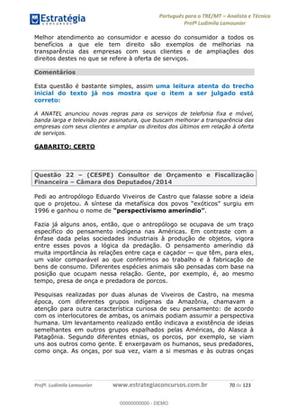 Português para o TRE/MT Analista e Técnico
Profª Ludimila Lamounier
Profª. Ludimila Lamounier www.estrategiaconcursos.com.br 70 de 123
Melhor atendimento ao consumidor e acesso do consumidor a todos os
benefícios a que ele tem direito são exemplos de melhorias na
transparência das empresas com seus clientes e de ampliações dos
direitos destes no que se refere à oferta de serviços.
Comentários
Esta questão é bastante simples, assim uma leitura atenta do trecho
inicial do texto já nos mostra que o item a ser julgado está
correto:
A ANATEL anunciou novas regras para os serviços de telefonia fixa e móvel,
banda larga e televisão por assinatura, que buscam melhorar a transparência das
empresas com seus clientes e ampliar os direitos dos últimos em relação à oferta
de serviços.
GABARITO: CERTO
Questão 22 (CESPE) Consultor de Orçamento e Fiscalização
Financeira Câmara dos Deputados/2014
Pedi ao antropólogo Eduardo Viveiros de Castro que falasse sobre a ideia
que o projetou.
1996 e ganhou o nome de .
Fazia já alguns anos, então, que o antropólogo se ocupava de um traço
específico do pensamento indígena nas Américas. Em contraste com a
ênfase dada pelas sociedades industriais à produção de objetos, vigora
entre esses povos a lógica da predação. O pensamento ameríndio dá
muita importância às relações entre caça e caçador que têm, para eles,
um valor comparável ao que conferimos ao trabalho e à fabricação de
bens de consumo. Diferentes espécies animais são pensadas com base na
posição que ocupam nessa relação. Gente, por exemplo, é, ao mesmo
tempo, presa de onça e predadora de porcos.
Pesquisas realizadas por duas alunas de Viveiros de Castro, na mesma
época, com diferentes grupos indígenas da Amazônia, chamavam a
atenção para outra característica curiosa de seu pensamento: de acordo
com os interlocutores de ambas, os animais podiam assumir a perspectiva
humana. Um levantamento realizado então indicava a existência de ideias
semelhantes em outros grupos espalhados pelas Américas, do Alasca à
Patagônia. Segundo diferentes etnias, os porcos, por exemplo, se viam
uns aos outros como gente. E enxergavam os humanos, seus predadores,
como onça. As onças, por sua vez, viam a si mesmas e às outras onças
00000000000
00000000000 - DEMO
 