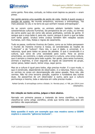 Português para o TRE/MT Analista e Técnico
Profª Ludimila Lamounier
Profª. Ludimila Lamounier www.estrategiaconcursos.com.br 71 de 123
como gente. Para elas, contudo, os índios eram tapires ou pecaris eram
presa.
Ser gente parecia uma questão de ponto de vista. Gente é quem ocupa a
posição de sujeito.
Ao se verem como gente, os animais adotam também todas as
características culturais humanas. Da perspectiva de um urubu, os vermes
da carne podre que ele come são peixes grelhados, comida de gente. O
sangue que a onça bebe é, para ela, cauim, porque é cauim o que se bebe
com tanto gosto. Urubus entre urubus também têm relações sociais
humanas, com ritos, festas e regras de casamento.
Tudo se passa, conforme Viveiros de Castro, como se os índios pensassem
o mundo de maneira inversa à nossa, se consideradas as noções de
natureza, igual para todos os povos do planeta. O que é construído é a
cultura, que varia de uma sociedade para outra. Para os povos
ameríndios, ao contrário, o dado universal é a cultura, uma única cultura,
que é sempre a mesma para todo sujeito. Ser gente, para seres humanos,
animais e espíritos, é viver segundo as regras de casamento do grupo,
comer peixe, beber cauim, temer onça, caçar porco.
Mas se a cultura é igual para todos, algo precisa mudar. E o que muda, o
que é construído, dependendo do observador, é a natureza. Para o urubu,
os vermes no corpo em decomposição são peixe assado. Para nós, são
vermes. Não há uma terceira posição, superior e fundadora das outras
duas. Ao passarmos de um observador a outro, para que a cultura
permaneça a mesma, toda a natureza em volta precisa mudar.
Rafael Cariello. O antropólogo contra o Estado. In: Revista piauí, n.º 88, jan./2014 (com
adaptações).
Em relação ao texto acima, julgue o item abaixo.
Narrado em primeira pessoa e tratando de tema científico, o texto
classifica-se como artigo científico, ainda que tenha sido publicado em
periódico não especializado.
Comentários
Esta questão é mais um exemplo que nos mostra como o CESPE
explora o assunto
00000000000
00000000000 - DEMO
 