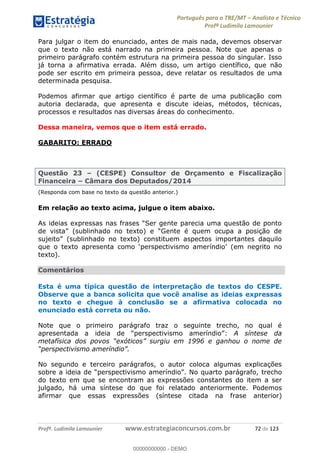 Português para o TRE/MT Analista e Técnico
Profª Ludimila Lamounier
Profª. Ludimila Lamounier www.estrategiaconcursos.com.br 72 de 123
Para julgar o item do enunciado, antes de mais nada, devemos observar
que o texto não está narrado na primeira pessoa. Note que apenas o
primeiro parágrafo contém estrutura na primeira pessoa do singular. Isso
já torna a afirmativa errada. Além disso, um artigo científico, que não
pode ser escrito em primeira pessoa, deve relatar os resultados de uma
determinada pesquisa.
Podemos afirmar que artigo científico é parte de uma publicação com
autoria declarada, que apresenta e discute ideias, métodos, técnicas,
processos e resultados nas diversas áreas do conhecimento.
Dessa maneira, vemos que o item está errado.
GABARITO: ERRADO
Questão 23 (CESPE) Consultor de Orçamento e Fiscalização
Financeira Câmara dos Deputados/2014
(Responda com base no texto da questão anterior.)
Em relação ao texto acima, julgue o item abaixo.
texto).
Comentários
Esta é uma típica questão de interpretação de textos do CESPE.
Observe que a banca solicita que você analise as ideias expressas
no texto e chegue à conclusão se a afirmativa colocada no
enunciado está correta ou não.
Note que o primeiro parágrafo traz o seguinte trecho, no qual é
apresentada a ideia de : A síntese da
No segundo e terceiro parágrafos, o autor coloca algumas explicações
parágrafo, trecho
do texto em que se encontram as expressões constantes do item a ser
julgado, há uma síntese do que foi relatado anteriormente. Podemos
afirmar que essas expressões (síntese citada na frase anterior)
00000000000
00000000000 - DEMO
 