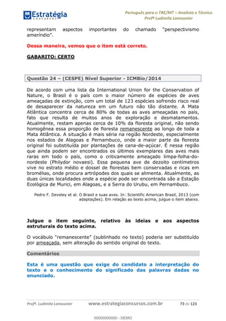 Português para o TRE/MT Analista e Técnico
Profª Ludimila Lamounier
Profª. Ludimila Lamounier www.estrategiaconcursos.com.br 73 de 123
representam aspectos importantes do ch
Dessa maneira, vemos que o item está correto.
GABARITO: CERTO
Questão 24 (CESPE) Nível Superior - ICMBio/2014
De acordo com uma lista da International Union for the Conservation of
Nature, o Brasil é o país com o maior número de espécies de aves
ameaçadas de extinção, com um total de 123 espécies sofrendo risco real
de desaparecer da natureza em um futuro não tão distante. A Mata
Atlântica concentra cerca de 80% de todas as aves ameaçadas no país,
fato que resulta de muitos anos de exploração e desmatamentos.
Atualmente, restam apenas cerca de 10% da floresta original, não sendo
homogênea essa proporção de floresta remanescente ao longo de toda a
Mata Atlântica. A situação é mais séria na região Nordeste, especialmente
nos estados de Alagoas e Pernambuco, onde a maior parte da floresta
original foi substituída por plantações de cana-de-açúcar. É nessa região
que ainda podem ser encontrados os últimos exemplares das aves mais
raras em todo o país, como o criticamente ameaçado limpa-folha-do-
nordeste (Philydor novaesi). Essa pequena ave de dezoito centímetros
vive no estrato médio e dossel de florestas bem conservadas e ricas em
bromélias, onde procura artrópodes dos quais se alimenta. Atualmente, as
duas únicas localidades onde a espécie pode ser encontrada são a Estação
Ecológica de Murici, em Alagoas, e a Serra do Urubu, em Pernambuco.
Pedro F. Develey et al. O Brasil e suas aves. In: Scientific American Brasil, 2013 (com
adaptações). Em relação ao texto acima, julgue o item abaixo.
Julgue o item seguinte, relativo às ideias e aos aspectos
estruturais do texto acima.
por ameaçada, sem alteração do sentido original do texto.
Comentários
Esta é uma questão que exige do candidato a interpretação do
texto e o conhecimento do significado das palavras dadas no
enunciado.
00000000000
00000000000 - DEMO
 