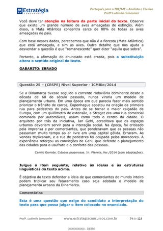 Português para o TRE/MT Analista e Técnico
Profª Ludimila Lamounier
Profª. Ludimila Lamounier www.estrategiaconcursos.com.br 74 de 123
Você deve ter atenção na leitura da parte inicial do texto. Observe
que existe um grande número de aves ameaçadas de extinção. Além
disso, a Mata Atlântica concentra cerca de 80% de todas as aves
ameaçadas no país.
Com base nesses dados, percebemos que não é a floresta (Mata Atlântica)
que está ameaçada, e sim as aves. Outro detalhe que nos ajuda a
Portanto, a afirmação do enunciado está errada, pois a substituição
altera o sentido original do texto.
GABARITO: ERRADO
Questão 25 (CESPE) Nível Superior - ICMBio/2014
Se a Dinamarca tivesse seguido a corrente rodoviária dominante desde a
década de 60 do século passado, nunca viraria um modelo de
planejamento urbano. Em uma época em que parecia fazer mais sentido
priorizar o trânsito de carros, Copenhague apostou na criação da primeira
rua para pedestres do país. Antes de se tornar o maior calçadão da
Europa, com um quilômetro de extensão, a Strøget era uma rua comercial
dominada por automóveis, assim como todo o centro da cidade. O
arquiteto por trás da iniciativa, Jan Gehl, acreditava que os espaços
urbanos deveriam servir para a interação social. Na época, foi criticado
pela imprensa e por comerciantes, que ponderavam que as pessoas não
passariam muito tempo ao ar livre em uma capital gélida. Erraram. As
vendas triplicaram, e a rua de pedestres foi ocupada pelos moradores. A
experiência reforçou as convicções de Gehl, que defende o planejamento
das cidades para o usufruto e o conforto das pessoas.
Camilo Gomide. Cidades prazerosas. In: Planeta, fev./2014 (com adaptações).
Julgue o item seguinte, relativo às ideias e às estruturas
linguísticas do texto acima.
É objetivo do texto defender a ideia de que comerciantes do mundo inteiro
podem triplicar seu faturamento caso seja adotado o modelo de
planejamento urbano da Dinamarca.
Comentários
Esta é uma questão que exige do candidato a interpretação do
texto para que possa julgar o item colocado no enunciado.
00000000000
00000000000 - DEMO
 