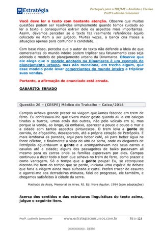 Português para o TRE/MT Analista e Técnico
Profª Ludimila Lamounier
Profª. Ludimila Lamounier www.estrategiaconcursos.com.br 75 de 123
Você deve ler o texto com bastante atenção. Observe que muitas
questões podem ser resolvidas simplesmente quando temos cuidado ao
ler o texto e conseguimos extrair dele os aspectos mais importantes.
Assim, devemos perceber se o texto faz realmente referências àquilo
colocado no item a ser julgado. Muitas vezes, a banca cria frases e
situações apenas para confundir o candidato.
Com base nisso, perceba que o autor do texto não defende a ideia de que
comerciantes do mundo inteiro podem triplicar seu faturamento caso seja
adotado o modelo de planejamento urbano da Dinamarca. Observe que
ele alega que o modelo adotado na Dinamarca é um exemplo de
planejamento urbano, mas não menciona, em trecho algum, que
esse modelo pode levar comerciantes do mundo inteiro a triplicar
suas vendas.
Portanto, a afirmação do enunciado está errada.
GABARITO: ERRADO
Questão 26 (CESPE) Médico do Trabalho Caixa/2014
Campos achava grande prazer na viagem que íamos fazendo em trem de
ferro. Eu confessava-lhe que tivera maior gosto quando ali ia em caleças
tiradas a burros, umas atrás das outras, não pelo veículo em si, mas
porque ia vendo, ao longe, cá embaixo, aparecer a pouco e pouco o mar e
a cidade com tantos aspectos pinturescos. O trem leva a gente de
corrida, de afogadilho, desesperado, até a própria estação de Petrópolis. E
mais lembrava as paradas, aqui para beber café, ali para beber água na
fonte célebre, e finalmente a vista do alto da serra, onde os elegantes de
Petrópolis aguardavam a gente e a acompanhavam nos seus carros e
cavalos até a cidade; alguns dos passageiros de baixo passavam ali
mesmo para os carros onde as famílias esperavam por eles. Campos
continuou a dizer todo o bem que achava no trem de ferro, como prazer e
como vantagem. Só o tempo que a gente poupa! Eu, se retorquisse
dizendo-lhe bem do tempo que se perde, iniciaria uma espécie de debate
que faria a viagem ainda mais sufocada e curta. Preferi trocar de assunto
e agarrei-me aos derradeiros minutos, falei do progresso, ele também, e
chegamos satisfeitos à cidade da serra.
Machado de Assis, Memorial de Aires. RJ. Ed. Nova Aguilar. 1994 (com adaptações)
Acerca dos sentidos e das estruturas linguísticas do texto acima,
julgue o seguinte item.
00000000000
00000000000 - DEMO
 