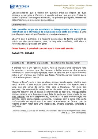 Português para o TRE/MT Analista e Técnico
Profª Ludimila Lamounier
Profª. Ludimila Lamounier www.estrategiaconcursos.com.br 76 de 123
Considerando-se que o trecho em questão trata da viagem de duas
pessoas, o narrador e Campos, é correto afirmar que as ocorrências do
(em negrito no texto), no primeiro parágrafo, referem-se
especificamente a esses dois personagens.
Comentários
Esta questão exige do candidato a interpretação do texto para
identificar se a afirmação do enunciado está certa ou errada. É uma
questão que exige a identificação correta dos referentes.
Observe que a primeira e a terceira ocorrências do termo parecem se
referir aos dois personagens, mas, na segunda ocorrência, está clara a
referência feita a pessoas em geral.
Dessa forma, é possível concluir que o item está errado.
GABARITO: ERRADO
Questão 27 (CESPE) Diplomata Instituto Rio Branco/2014
de grandes cronistas, que lhe dessem o brilho universal dos grandes
romancistas, dramaturgos e poetas. Nem se pensaria em atribuir o Prêmio
Nobel a um cronista, por melhor que fosse. Portanto, parece mesmo que a
crônica é um gênero menor.
o caso de dizer, porque, sendo assim, ela fica mais
perto de nós. E para muitos pode servir de caminho não apenas para a
vida, que ela serve de perto, mas para a literatura. Por meio dos
assuntos, da composição solta, do ar de coisa sem necessidade que
costuma assumir, ela se ajusta à sensibilidade de todo dia. Principalmente
porque elabora uma linguagem que fala de perto ao nosso modo de ser
mais natural. Na sua despretensão, humaniza; e esta humanização lhe
permite, como compensação sorrateira, recuperar com a outra mão certa
profundidade de significado16 e certo acabamento de forma, que de
repente podem fazer dela uma inesperada, embora discreta, candidata à
perfeição.
Antonio Candido. A vida ao rés do chão. In: Recortes. São Paulo: Companhia das Letras,
1993, p. 23 (com adaptações).
00000000000
00000000000 - DEMO
 