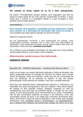 Português para o TRE/MT Analista e Técnico
Profª Ludimila Lamounier
Profª. Ludimila Lamounier www.estrategiaconcursos.com.br 77 de 123
Em relação ao texto, julgue (C ou E) o item subsequente.
perto ao nosso modo d
indica que a crônica e a linguagem falada é a que consegue a mais
perfeita comunicação literária.
Comentários
Para resolver esta questão, o candidato precisa interpretar o texto
para concluir se a afirmação do enunciado está certa ou errada. É
uma questão que exige apenas atenção na leitura do texto.
Observe o seguinte trecho:
Na sua despretensão, humaniza; e esta humanização lhe permite, como
compensação sorrateira, recuperar com a outra mão certa profundidade de
significado e certo acabamento de forma, que de repente podem fazer dela uma
inesperada, embora discreta, candidata à perfeição.
Se a crônica é uma candidata à perfeição, ela não pode ser a mais perfeita
comunicação literária, como indica o item proposto.
Dessa maneira, conclui-se que o item está errado.
GABARITO: ERRADO
Questão 28 (CESPE) Diplomata Instituto Rio Branco/2014
José Lins do Rego, em ensaio admirável dedicado a Fialho de Almeida, põe
acima de qualquer outra num escritor. Tanto que nos dá a impressão de
que, em literatura, só os telúricos se salvam. O que me parece
generalização muito próxima da verdade; mas não a verdade absoluta.
Nem Eça nem Ramalho foram rigorosamente telúricos e, entretanto, sua
vitalidade nas letras portuguesas é das que repelem, meio século depois
de mortos os dois grandes críticos, qualquer unguento ou óleo de
complacência com que hoje se pretenda adoçar a revisão do seu valor
social, os dois tendo atuado como revolucionários ou, antes, renovadores
não só das convenções estéticas da língua e da literatura, como das
convenções sociais do povo e da nação que criticaram duramente para,
afinal, terminarem cheios de ternura patriótica e até mística pela tradição
portuguesa. Um, revoltado contra o
que o afastara dos clássicos, da cozinha dos antigos, da vida e do ar das
00000000000
00000000000 - DEMO
 