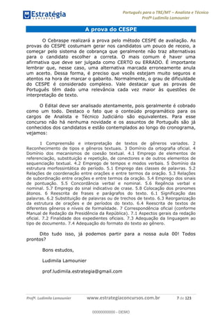 Português para o TRE/MT Analista e Técnico
Profª Ludimila Lamounier
Profª. Ludimila Lamounier www.estrategiaconcursos.com.br 7 de 123
A prova do CESPE
O Cebraspe realizará a prova pelo método CESPE de avaliação. As
provas do CESPE costumam gerar nos candidatos um pouco de receio, a
começar pelo sistema de cobrança que geralmente não traz alternativas
para o candidato escolher a correta. O mais comum é haver uma
afirmativa que deve ser julgada como CERTO ou ERRADO. É importante
lembrar que, nesse caso, uma alternativa marcada erroneamente anula
um acerto. Dessa forma, é preciso que vocês estejam muito seguros e
atentos na hora de marcar o gabarito. Normalmente, o grau de dificuldade
do CESPE é considerado complexo. Vale destacar que as provas de
Português têm dado uma relevância cada vez maior às questões de
interpretação de texto.
O Edital deve ser analisado atentamente, pois geralmente é cobrado
como um todo. Destaco o fato que o conteúdo programático para os
cargos de Analista e Técnico Judiciário são equivalentes. Para esse
concurso não há nenhuma novidade e os assuntos de Português são já
conhecidos dos candidatos e estão contemplados ao longo do cronograma,
vejamos:
1 Compreensão e interpretação de textos de gêneros variados. 2
Reconhecimento de tipos e gêneros textuais. 3 Domínio da ortografia oficial. 4
Domínio dos mecanismos de coesão textual. 4.1 Emprego de elementos de
referenciação, substituição e repetição, de conectores e de outros elementos de
sequenciação textual. 4.2 Emprego de tempos e modos verbais. 5 Domínio da
estrutura morfossintática do período. 5.1 Emprego das classes de palavras. 5.2
Relações de coordenação entre orações e entre termos da oração. 5.3 Relações
de subordinação entre orações e entre termos da oração. 5.4 Emprego dos sinais
de pontuação. 5.5 Concordância verbal e nominal. 5.6 Regência verbal e
nominal. 5.7 Emprego do sinal indicativo de crase. 5.8 Colocação dos pronomes
átonos. 6 Reescrita de frases e parágrafos do texto. 6.1 Significação das
palavras. 6.2 Substituição de palavras ou de trechos de texto. 6.3 Reorganização
da estrutura de orações e de períodos do texto. 6.4 Reescrita de textos de
diferentes gêneros e níveis de formalidade. 7 Correspondência oficial (conforme
Manual de Redação da Presidência da República). 7.1 Aspectos gerais da redação
oficial. 7.2 Finalidade dos expedientes oficiais. 7.3 Adequação da linguagem ao
tipo de documento. 7.4 Adequação do formato do texto ao gênero.
Dito tudo isso, já podemos partir para a nossa aula 00! Todos
prontos?
Bons estudos,
Ludimila Lamounier
prof.ludimila.estrategia@gmail.com
00000000000
00000000000 - DEMO
 