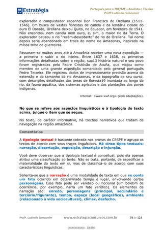 Português para o TRE/MT Analista e Técnico
Profª Ludimila Lamounier
Profª. Ludimila Lamounier www.estrategiaconcursos.com.br 79 de 123
explorador e conquistador espanhol Don Francisco de Orellana (1511-
1546). Em busca de vastas florestas de canela e da lendária cidade do
ouro El Dorado, Orellana deixou Quito, no Equador, em fevereiro de 1541.
Não encontrou nem canela nem ouro, e, sim, o maior rio da Terra. O
-
depois seria abandonado em troca do nome rio Amazonas, inspirado na
mítica tribo de guerreiras.
Passaram-se muitos anos até a Amazônia receber uma nova expedição
a primeira a subir o rio inteiro. Entre 1637 e 1638, as primeiras
informações detalhadas sobre a região, sua13 história natural e seu povo
foram registradas pelo Padre Cristóvão de Acuña, que viajou como
membro de uma grande expedição comandada pelo general português
Pedro Teixeira. Ele registrou dados de impressionante precisão acerca da
extensão e do tamanho do rio Amazonas, e da topografia de seu curso,
com descrições detalhadas das áreas de floresta19 inundada ao longo do
rio, da fauna aquática, dos sistemas agrícolas e das plantações dos povos
indígenas.
Internet: <www.wwf.org> (com adaptações).
No que se refere aos aspectos linguísticos e à tipologia do texto
acima, julgue o item que se segue.
No texto, de caráter informativo, há trechos narrativos que tratam da
navegação na região amazônica.
Comentários
A tipologia textual é bastante cobrada nas provas do CESPE e agrupa os
textos de acordo com seus traços linguísticos. Há cinco tipos textuais:
narração, dissertação, exposição, descrição e injunção.
Você deve observar que a tipologia textual é conceitual, pois ela apenas
atribui uma classificação ao texto. Não se trata, portanto, de especificar a
materialidade do texto em si, mas de classificá-lo de acordo com suas
características linguísticas.
Salienta-se que a narração é uma modalidade de texto em que se conta
um fato ocorrido em determinado tempo e lugar, envolvendo certos
personagens. Esse fato pode ser verídico ou ficcional (um boletim de
ocorrência, por exemplo, narra um fato verídico). Os elementos da
narração são: enredo, personagens (principal, secundário e
terciário/figurante), tempo, espaço (local geográfico), ambiente
(relacionado à vida sociocultural), clímax, desfecho.
00000000000
00000000000 - DEMO
 