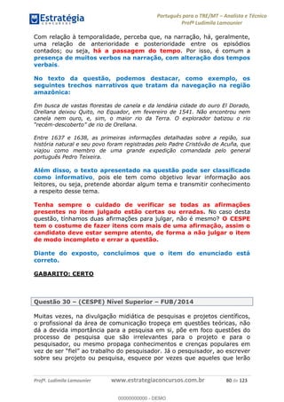 Português para o TRE/MT Analista e Técnico
Profª Ludimila Lamounier
Profª. Ludimila Lamounier www.estrategiaconcursos.com.br 80 de 123
Com relação à temporalidade, perceba que, na narração, há, geralmente,
uma relação de anterioridade e posterioridade entre os episódios
contados; ou seja, há a passagem do tempo. Por isso, é comum a
presença de muitos verbos na narração, com alteração dos tempos
verbais.
No texto da questão, podemos destacar, como exemplo, os
seguintes trechos narrativos que tratam da navegação na região
amazônica:
Em busca de vastas florestas de canela e da lendária cidade do ouro El Dorado,
Orellana deixou Quito, no Equador, em fevereiro de 1541. Não encontrou nem
canela nem ouro, e, sim, o maior rio da Terra. O explorador batizou o rio
-descoberto
Entre 1637 e 1638, as primeiras informações detalhadas sobre a região, sua
história natural e seu povo foram registradas pelo Padre Cristóvão de Acuña, que
viajou como membro de uma grande expedição comandada pelo general
português Pedro Teixeira.
Além disso, o texto apresentado na questão pode ser classificado
como informativo, pois ele tem como objetivo levar informação aos
leitores, ou seja, pretende abordar algum tema e transmitir conhecimento
a respeito desse tema.
Tenha sempre o cuidado de verificar se todas as afirmações
presentes no item julgado estão certas ou erradas. No caso desta
questão, tínhamos duas afirmações para julgar, não é mesmo? O CESPE
tem o costume de fazer itens com mais de uma afirmação, assim o
candidato deve estar sempre atento, de forma a não julgar o item
de modo incompleto e errar a questão.
Diante do exposto, concluímos que o item do enunciado está
correto.
GABARITO: CERTO
Questão 30 (CESPE) Nível Superior FUB/2014
Muitas vezes, na divulgação midiática de pesquisas e projetos científicos,
o profissional da área de comunicação tropeça em questões teóricas, não
dá a devida importância para a pesquisa em si, põe em foco questões do
processo de pesquisa que são irrelevantes para o projeto e para o
pesquisador, ou mesmo propaga conhecimentos e crenças populares em
sobre seu projeto ou pesquisa, esquece por vezes que aqueles que lerão
00000000000
00000000000 - DEMO
 