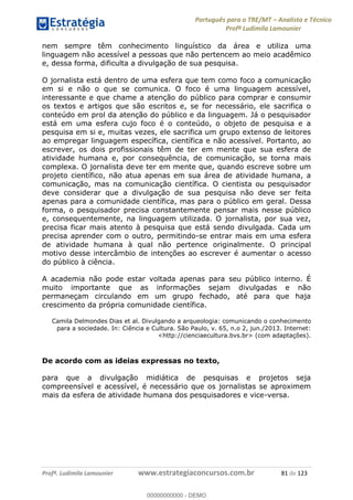 Português para o TRE/MT Analista e Técnico
Profª Ludimila Lamounier
Profª. Ludimila Lamounier www.estrategiaconcursos.com.br 81 de 123
nem sempre têm conhecimento linguístico da área e utiliza uma
linguagem não acessível a pessoas que não pertencem ao meio acadêmico
e, dessa forma, dificulta a divulgação de sua pesquisa.
O jornalista está dentro de uma esfera que tem como foco a comunicação
em si e não o que se comunica. O foco é uma linguagem acessível,
interessante e que chame a atenção do público para comprar e consumir
os textos e artigos que são escritos e, se for necessário, ele sacrifica o
conteúdo em prol da atenção do público e da linguagem. Já o pesquisador
está em uma esfera cujo foco é o conteúdo, o objeto de pesquisa e a
pesquisa em si e, muitas vezes, ele sacrifica um grupo extenso de leitores
ao empregar linguagem específica, científica e não acessível. Portanto, ao
escrever, os dois profissionais têm de ter em mente que sua esfera de
atividade humana e, por consequência, de comunicação, se torna mais
complexa. O jornalista deve ter em mente que, quando escreve sobre um
projeto científico, não atua apenas em sua área de atividade humana, a
comunicação, mas na comunicação científica. O cientista ou pesquisador
deve considerar que a divulgação de sua pesquisa não deve ser feita
apenas para a comunidade científica, mas para o público em geral. Dessa
forma, o pesquisador precisa constantemente pensar mais nesse público
e, consequentemente, na linguagem utilizada. O jornalista, por sua vez,
precisa ficar mais atento à pesquisa que está sendo divulgada. Cada um
precisa aprender com o outro, permitindo-se entrar mais em uma esfera
de atividade humana à qual não pertence originalmente. O principal
motivo desse intercâmbio de intenções ao escrever é aumentar o acesso
do público à ciência.
A academia não pode estar voltada apenas para seu público interno. É
muito importante que as informações sejam divulgadas e não
permaneçam circulando em um grupo fechado, até para que haja
crescimento da própria comunidade científica.
Camila Delmondes Dias et al. Divulgando a arqueologia: comunicando o conhecimento
para a sociedade. In: Ciência e Cultura. São Paulo, v. 65, n.o 2, jun./2013. Internet:
<http://cienciaecultura.bvs.br> (com adaptações).
De acordo com as ideias expressas no texto,
para que a divulgação midiática de pesquisas e projetos seja
compreensível e acessível, é necessário que os jornalistas se aproximem
mais da esfera de atividade humana dos pesquisadores e vice-versa.
00000000000
00000000000 - DEMO
 