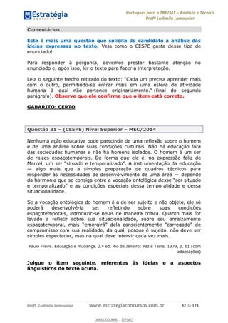 Português para o TRE/MT Analista e Técnico
Profª Ludimila Lamounier
Profª. Ludimila Lamounier www.estrategiaconcursos.com.br 82 de 123
Comentários
Esta é mais uma questão que solicita do candidato a análise das
ideias expressas no texto. Veja como o CESPE gosta desse tipo de
enunciado!
Para responder à pergunta, devemos prestar bastante atenção no
enunciado e, após isso, ler o texto para fazer a interpretação.
Leia o seguinte trecho retirado do texto: "Cada um precisa aprender mais
com o outro, permitindo-se entrar mais em uma esfera de atividade
humana à qual não pertence originariamente." (final do segundo
parágrafo). Observe que ele confirma que o item está correto.
GABARITO: CERTO
Questão 31 (CESPE) Nível Superior MEC/2014
Nenhuma ação educativa pode prescindir de uma reflexão sobre o homem
e de uma análise sobre suas condições culturais. Não há educação fora
das sociedades humanas e não há homens isolados. O homem é um ser
de raízes espaçotemporais. De forma que ele é, na expressão feliz de
algo mais que a simples preparação de quadros técnicos para
responder às necessidades de desenvolvimento de uma área depende
da harmonia que se consiga entre a voc
situacionalidade.
Se a vocação ontológica do homem é a de ser sujeito e não objeto, ele só
poderá desenvolvê-la se, refletindo sobre suas condições
espaçotemporais, introduzir-se nelas de maneira crítica. Quanto mais for
levado a refletir sobre sua situacionalidade, sobre seu enraizamento
compromisso com sua realidade, da qual, porque é sujeito, não deve ser
simples espectador, mas na qual deve intervir cada vez mais.
Paulo Freire. Educação e mudança. 2.ª ed. Rio de Janeiro: Paz e Terra, 1979, p. 61 (com
adaptações)
Julgue o item seguinte, referentes às ideias e a aspectos
linguísticos do texto acima.
00000000000
00000000000 - DEMO
 