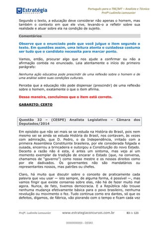 Português para o TRE/MT Analista e Técnico
Profª Ludimila Lamounier
Profª. Ludimila Lamounier www.estrategiaconcursos.com.br 83 de 123
Segundo o texto, a educação deve considerar não apenas o homem, mas
também o contexto em que ele vive, levando-o a refletir sobre sua
realidade e atuar sobre ela na condição de sujeito.
Comentários
Observe que o enunciado pede que você julgue o item segundo o
texto. Em questões assim, uma leitura atenta e cuidadosa costuma
ser tudo que o candidato necessita para marcar ponto.
Vamos, então, procurar algo que nos ajude a confirmar ou não a
afirmação contida no enunciado. Leia atentamente o início do primeiro
parágrafo:
Nenhuma ação educativa pode prescindir de uma reflexão sobre o homem e de
uma análise sobre suas condições culturais.
Perceba que a educação não pode dispensar (prescindir) de uma reflexão
sobre o homem, exatamente o que o item afirma.
Dessa maneira, concluímos que o item está correto.
GABARITO: CERTO
Questão 32 (CESPE) Analista Legislativo Câmara dos
Deputados/2014
Em episódio que não sei mais se se estuda na História do Brasil, pois nem
mesmo sei se ainda se estuda História do Brasil, nos contavam, às vezes
com admiração, que D. Pedro, o da Independência, irritado com a
primeira Assembleia Constituinte brasileira, por ele considerada folgada e
ousada, encerrou a brincadeira e outorgou a Constituição do novo Estado.
Decerto a razão não é esta, é antes um sintoma, mas vejo aí um
momento exemplar da tradição de encarar o Estado (que, na conversa,
como nosso mestre e os nossos direitos como
por ele dadivados. Os governantes não são mandatários ou
representantes nossos, mas patrões ou chefes.
Claro, há muito que discutir sobre o conceito de praticamente cada
palavra que vou usar isto sempre, de alguma forma, é possível , mas
vamos fingir que existe consenso sobre elas, não há de fazer muito mal
agora. Nunca, de fato, tivemos democracia. E a República não trouxe
nenhuma mudança efetivamente básica para o povo brasileiro, nenhuma
revolução ou movimento o fez. Tudo continua como era dantes, só que os
defeitos, digamos, de fábrica, vão piorando com o tempo e ficam cada vez
00000000000
00000000000 - DEMO
 
