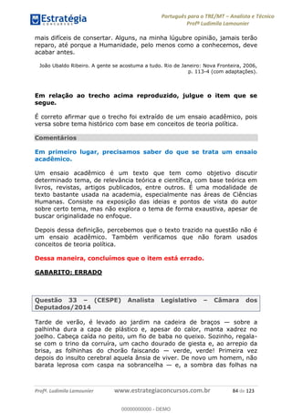 Português para o TRE/MT Analista e Técnico
Profª Ludimila Lamounier
Profª. Ludimila Lamounier www.estrategiaconcursos.com.br 84 de 123
mais difíceis de consertar. Alguns, na minha lúgubre opinião, jamais terão
reparo, até porque a Humanidade, pelo menos como a conhecemos, deve
acabar antes.
João Ubaldo Ribeiro. A gente se acostuma a tudo. Rio de Janeiro: Nova Fronteira, 2006,
p. 113-4 (com adaptações).
Em relação ao trecho acima reproduzido, julgue o item que se
segue.
É correto afirmar que o trecho foi extraído de um ensaio acadêmico, pois
versa sobre tema histórico com base em conceitos de teoria política.
Comentários
Em primeiro lugar, precisamos saber do que se trata um ensaio
acadêmico.
Um ensaio acadêmico é um texto que tem como objetivo discutir
determinado tema, de relevância teórica e científica, com base teórica em
livros, revistas, artigos publicados, entre outros. É uma modalidade de
texto bastante usada na academia, especialmente nas áreas de Ciências
Humanas. Consiste na exposição das ideias e pontos de vista do autor
sobre certo tema, mas não explora o tema de forma exaustiva, apesar de
buscar originalidade no enfoque.
Depois dessa definição, percebemos que o texto trazido na questão não é
um ensaio acadêmico. Também verificamos que não foram usados
conceitos de teoria política.
Dessa maneira, concluímos que o item está errado.
GABARITO: ERRADO
Questão 33 (CESPE) Analista Legislativo Câmara dos
Deputados/2014
Tarde de verão, é levado ao jardim na cadeira de braços sobre a
palhinha dura a capa de plástico e, apesar do calor, manta xadrez no
joelho. Cabeça caída no peito, um fio de baba no queixo. Sozinho, regala-
se com o trino da corruíra, um cacho dourado de giesta e, ao arrepio da
brisa, as folhinhas do chorão faiscando verde, verde! Primeira vez
depois do insulto cerebral aquela ânsia de viver. De novo um homem, não
barata leprosa com caspa na sobrancelha e, a sombra das folhas na
00000000000
00000000000 - DEMO
 