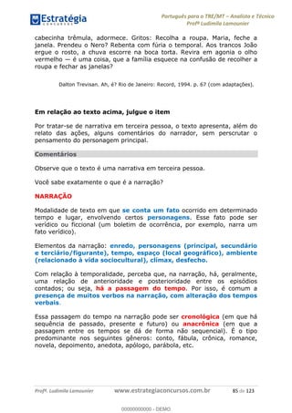 Português para o TRE/MT Analista e Técnico
Profª Ludimila Lamounier
Profª. Ludimila Lamounier www.estrategiaconcursos.com.br 85 de 123
cabecinha trêmula, adormece. Gritos: Recolha a roupa. Maria, feche a
janela. Prendeu o Nero? Rebenta com fúria o temporal. Aos trancos João
ergue o rosto, a chuva escorre na boca torta. Revira em agonia o olho
vermelho é uma coisa, que a família esquece na confusão de recolher a
roupa e fechar as janelas?
Dalton Trevisan. Ah, é? Rio de Janeiro: Record, 1994. p. 67 (com adaptações).
Em relação ao texto acima, julgue o item
Por tratar-se de narrativa em terceira pessoa, o texto apresenta, além do
relato das ações, alguns comentários do narrador, sem perscrutar o
pensamento do personagem principal.
Comentários
Observe que o texto é uma narrativa em terceira pessoa.
Você sabe exatamente o que é a narração?
NARRAÇÃO
Modalidade de texto em que se conta um fato ocorrido em determinado
tempo e lugar, envolvendo certos personagens. Esse fato pode ser
verídico ou ficcional (um boletim de ocorrência, por exemplo, narra um
fato verídico).
Elementos da narração: enredo, personagens (principal, secundário
e terciário/figurante), tempo, espaço (local geográfico), ambiente
(relacionado à vida sociocultural), clímax, desfecho.
Com relação à temporalidade, perceba que, na narração, há, geralmente,
uma relação de anterioridade e posterioridade entre os episódios
contados; ou seja, há a passagem do tempo. Por isso, é comum a
presença de muitos verbos na narração, com alteração dos tempos
verbais.
Essa passagem do tempo na narração pode ser cronológica (em que há
sequência de passado, presente e futuro) ou anacrônica (em que a
passagem entre os tempos se dá de forma não sequencial). É o tipo
predominante nos seguintes gêneros: conto, fábula, crônica, romance,
novela, depoimento, anedota, apólogo, parábola, etc.
00000000000
00000000000 - DEMO
 