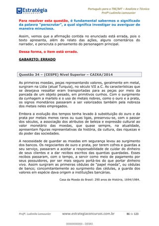 Português para o TRE/MT Analista e Técnico
Profª Ludimila Lamounier
Profª. Ludimila Lamounier www.estrategiaconcursos.com.br 86 de 123
Para resolver esta questão, é fundamental sabermos o significado
da nvestigar ou averiguar de
maneira minuciosa.
Assim, vemos que a afirmação contida no enunciado está errada, pois o
texto apresenta, além do relato das ações, alguns comentários do
narrador, e perscruta o pensamento do personagem principal.
Dessa forma, o item está errado.
GABARITO: ERRADO
Questão 34 (CESPE) Nível Superior CAIXA/2014
As primeiras moedas, peças representando valores, geralmente em metal,
surgiram na Lídia (atual Turquia), no século VII a.C. As características que
se desejava ressaltar eram transportadas para as peças por meio da
pancada de um objeto pesado, em primitivos cunhos. Com o surgimento
da cunhagem a martelo e o uso de metais nobres, como o ouro e a prata,
os signos monetários passaram a ser valorizados também pela nobreza
dos metais neles empregados.
Embora a evolução dos tempos tenha levado à substituição do ouro e da
prata por metais menos raros ou suas ligas, preservou-se, com o passar
dos séculos, a associação dos atributos de beleza e expressão cultural ao
valor monetário das moedas, que quase sempre, na atualidade,
apresentam figuras representativas da história, da cultura, das riquezas e
do poder das sociedades.
A necessidade de guardar as moedas em segurança levou ao surgimento
dos bancos. Os negociantes de ouro e prata, por terem cofres e guardas a
seu serviço, passaram a aceitar a responsabilidade de cuidar do dinheiro
de seus clientes e a dar recibos escritos das quantias guardadas. Esses
recibos passaram, com o tempo, a servir como meio de pagamento por
seus possuidores, por ser mais seguro portá-los do que portar dinheiro
de banco; concomitantemente ao surgimento das cédulas, a guarda dos
valores em espécie dava origem a instituições bancárias.
Casa da Moeda do Brasil: 290 anos de História, 1694/1984.
00000000000
00000000000 - DEMO
 