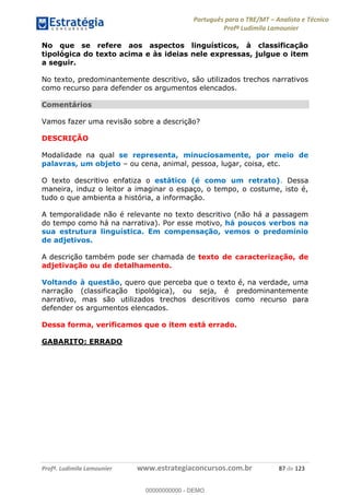 Português para o TRE/MT Analista e Técnico
Profª Ludimila Lamounier
Profª. Ludimila Lamounier www.estrategiaconcursos.com.br 87 de 123
No que se refere aos aspectos linguísticos, à classificação
tipológica do texto acima e às ideias nele expressas, julgue o item
a seguir.
No texto, predominantemente descritivo, são utilizados trechos narrativos
como recurso para defender os argumentos elencados.
Comentários
Vamos fazer uma revisão sobre a descrição?
DESCRIÇÃO
Modalidade na qual se representa, minuciosamente, por meio de
palavras, um objeto ou cena, animal, pessoa, lugar, coisa, etc.
O texto descritivo enfatiza o estático (é como um retrato). Dessa
maneira, induz o leitor a imaginar o espaço, o tempo, o costume, isto é,
tudo o que ambienta a história, a informação.
A temporalidade não é relevante no texto descritivo (não há a passagem
do tempo como há na narrativa). Por esse motivo, há poucos verbos na
sua estrutura linguística. Em compensação, vemos o predomínio
de adjetivos.
A descrição também pode ser chamada de texto de caracterização, de
adjetivação ou de detalhamento.
Voltando à questão, quero que perceba que o texto é, na verdade, uma
narração (classificação tipológica), ou seja, é predominantemente
narrativo, mas são utilizados trechos descritivos como recurso para
defender os argumentos elencados.
Dessa forma, verificamos que o item está errado.
GABARITO: ERRADO
00000000000
00000000000 - DEMO
 