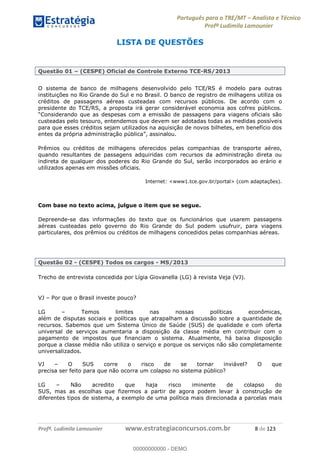Português para o TRE/MT Analista e Técnico
Profª Ludimila Lamounier
Profª. Ludimila Lamounier www.estrategiaconcursos.com.br 8 de 123
LISTA DE QUESTÕES
Questão 01 (CESPE) Oficial de Controle Externo TCE-RS/2013
O sistema de banco de milhagens desenvolvido pelo TCE/RS é modelo para outras
instituições no Rio Grande do Sul e no Brasil. O banco de registro de milhagens utiliza os
créditos de passagens aéreas custeadas com recursos públicos. De acordo com o
presidente do TCE/RS, a proposta irá gerar considerável economia aos cofres públicos.
custeadas pelo tesouro, entendemos que devem ser adotadas todas as medidas possíveis
para que esses créditos sejam utilizados na aquisição de novos bilhetes, em benefício dos
Prêmios ou créditos de milhagens oferecidos pelas companhias de transporte aéreo,
quando resultantes de passagens adquiridas com recursos da administração direta ou
indireta de qualquer dos poderes do Rio Grande do Sul, serão incorporados ao erário e
utilizados apenas em missões oficiais.
Internet: <www1.tce.gov.br/portal> (com adaptações).
Com base no texto acima, julgue o item que se segue.
Depreende-se das informações do texto que os funcionários que usarem passagens
aéreas custeadas pelo governo do Rio Grande do Sul podem usufruir, para viagens
particulares, dos prêmios ou créditos de milhagens concedidos pelas companhias aéreas.
Questão 02 - (CESPE) Todos os cargos - MS/2013
Trecho de entrevista concedida por Lígia Giovanella (LG) à revista Veja (VJ).
VJ Por que o Brasil investe pouco?
LG Temos limites nas nossas políticas econômicas,
além de disputas sociais e políticas que atrapalham a discussão sobre a quantidade de
recursos. Sabemos que um Sistema Único de Saúde (SUS) de qualidade e com oferta
universal de serviços aumentaria a disposição da classe média em contribuir com o
pagamento de impostos que financiam o sistema. Atualmente, há baixa disposição
porque a classe média não utiliza o serviço e porque os serviços não são completamente
universalizados.
VJ O SUS corre o risco de se tornar inviável? O que
precisa ser feito para que não ocorra um colapso no sistema público?
LG Não acredito que haja risco iminente de colapso do
SUS, mas as escolhas que fizermos a partir de agora podem levar à construção de
diferentes tipos de sistema, a exemplo de uma política mais direcionada a parcelas mais
00000000000
00000000000 - DEMO
 