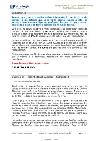 Português para o TRE/MT Analista e Técnico
Profª Ludimila Lamounier
Profª. Ludimila Lamounier www.estrategiaconcursos.com.br 89 de 123
Comentários
Temos, aqui, uma questão sobre interpretação de texto e de
gráfico. É importante que você fique atento quanto a isto: às
vezes, a banca coloca figuras, gráficos, charges, etc para serem
analisados, além dos textos escritos ou no lugar destes.
par de colunas), em 2006, há 46% de pessoas que acreditam que a
ciência e a tecnologia resultam em mais benefícios que malefícios. Mas, ao
mesmo tempo, há 7% de pessoas que não sabem ou não responderam.
(segundo par de colunas), em 2010, há 42,3% de pessoas que acreditam
que a ciência e a tecnologia resultam em mais benefícios que malefícios.
Mas, ao mesmo tempo, há 1,6% de pessoas que não sabem ou não
responderam.
Assim, note que, em 2006, segundo a pesquisa, o brasileiro já acreditava
que a ciência e a tecnologia resultavam em mais benefícios que
malefícios.
Dessa forma, o item está errado.
GABARITO: ERRADO
Questão 36 (CESPE) Nível Superior CADE/2013
(Texto para as questões 36 e 37)
Atualmente, há duas Américas Latinas. A primeira conta com um bloco de
países incluindo Brasil, Argentina e Venezuela com acesso ao Oceano
Atlântico, que confere ao Estado grande papel na economia. A segunda
composta por países de frente para o Pacífico, como México, Peru, Chile e
Colômbia adota o livre comércio e o mercado livre.
Os dois grupos de países compartilham de uma geografia, de culturas e de
histórias semelhantes, entretanto, por quase dez anos, a economia dos
países do Atlântico cresceu mais rapidamente, em grande parte graças ao
aumento dos preços das commodities no mercado global. Atualmente,
parece que os anos vindouros são mais promissores para os países do
Pacífico. Assim, a região enfrenta, de certa forma, um dilema sobre qual
modelo adotar: o do Atlântico ou o do Pacífico?
Há razões para pensar que os países com acesso ao Pacífico estão em
vantagem, como, por exemplo, o fato de que, em 2014, o bloco comercial
Aliança do Pacífico (formado por México, Colômbia, Peru e Chile)
00000000000
00000000000 - DEMO
 