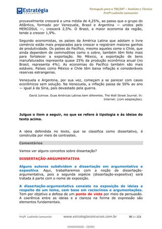 Português para o TRE/MT Analista e Técnico
Profª Ludimila Lamounier
Profª. Ludimila Lamounier www.estrategiaconcursos.com.br 90 de 123
provavelmente crescerá a uma média de 4,25%, ao passo que o grupo do
Atlântico, formado por Venezuela, Brasil e Argentina unidos pelo
MERCOSUL , crescerá 2,5%. O Brasil, a maior economia da região,
tende a crescer 1,9%.
Segundo economistas, os países da América Latina que adotam o livre
comércio estão mais preparados para crescer e registram maiores ganhos
de produtividade. Os países do Pacífico, mesmo aqueles como o Chile, que
ainda dependem de commodities como o cobre, também têm feito mais
para fortalecer a exportação. No México, a exportação de bens
manufaturados representa quase 25% da produção econômica anual (no
Brasil, representa 4%). As economias do Pacífico também são mais
estáveis. Países como México e Chile têm baixa inflação e consideráveis
reservas estrangeiras.
Venezuela e Argentina, por sua vez, começam a se parecer com casos
econômicos sem solução. Na Venezuela, a inflação passa de 50% ao ano
igual à da Síria, país devastado pela guerra.
David Juhnow. Duas Américas Latinas bem diferentes. The Wall Street Journal. In:
Internet: (com adaptações).
Julgue o item a seguir, no que se refere à tipologia e às ideias do
texto acima.
A ideia defendida no texto, que se classifica como dissertativo, é
construída por meio de contrastes.
Comentários
Vamos ver alguns conceitos sobre dissertação?
DISSERTAÇÃO-ARGUMENTATIVA
Alguns autores subdividem a dissertação em argumentativa e
expositiva. Aqui, trabalharemos com a noção de dissertação-
argumentativa, pois a segunda espécie (dissertação-expositiva) será
tratada à parte com o nome de exposição.
A dissertação-argumentativa consiste na exposição de ideias a
respeito de um tema, com base em raciocínios e argumentações.
Tem por objetivo a defesa de um ponto de vista por meio da persuasão.
A coerência entre as ideias e a clareza na forma de expressão são
elementos fundamentais.
00000000000
00000000000 - DEMO
 