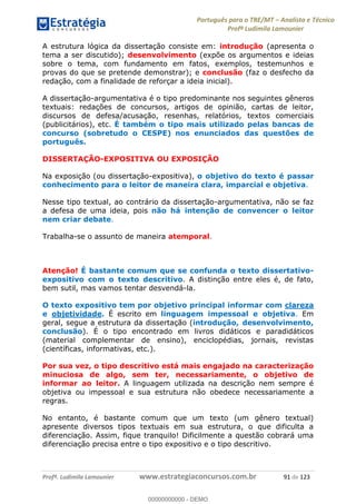 Português para o TRE/MT Analista e Técnico
Profª Ludimila Lamounier
Profª. Ludimila Lamounier www.estrategiaconcursos.com.br 91 de 123
A estrutura lógica da dissertação consiste em: introdução (apresenta o
tema a ser discutido); desenvolvimento (expõe os argumentos e ideias
sobre o tema, com fundamento em fatos, exemplos, testemunhos e
provas do que se pretende demonstrar); e conclusão (faz o desfecho da
redação, com a finalidade de reforçar a ideia inicial).
A dissertação-argumentativa é o tipo predominante nos seguintes gêneros
textuais: redações de concursos, artigos de opinião, cartas de leitor,
discursos de defesa/acusação, resenhas, relatórios, textos comerciais
(publicitários), etc. É também o tipo mais utilizado pelas bancas de
concurso (sobretudo o CESPE) nos enunciados das questões de
português.
DISSERTAÇÃO-EXPOSITIVA OU EXPOSIÇÃO
Na exposição (ou dissertação-expositiva), o objetivo do texto é passar
conhecimento para o leitor de maneira clara, imparcial e objetiva.
Nesse tipo textual, ao contrário da dissertação-argumentativa, não se faz
a defesa de uma ideia, pois não há intenção de convencer o leitor
nem criar debate.
Trabalha-se o assunto de maneira atemporal.
Atenção! É bastante comum que se confunda o texto dissertativo-
expositivo com o texto descritivo. A distinção entre eles é, de fato,
bem sutil, mas vamos tentar desvendá-la.
O texto expositivo tem por objetivo principal informar com clareza
e objetividade. É escrito em linguagem impessoal e objetiva. Em
geral, segue a estrutura da dissertação (introdução, desenvolvimento,
conclusão). É o tipo encontrado em livros didáticos e paradidáticos
(material complementar de ensino), enciclopédias, jornais, revistas
(científicas, informativas, etc.).
Por sua vez, o tipo descritivo está mais engajado na caracterização
minuciosa de algo, sem ter, necessariamente, o objetivo de
informar ao leitor. A linguagem utilizada na descrição nem sempre é
objetiva ou impessoal e sua estrutura não obedece necessariamente a
regras.
No entanto, é bastante comum que um texto (um gênero textual)
apresente diversos tipos textuais em sua estrutura, o que dificulta a
diferenciação. Assim, fique tranquilo! Dificilmente a questão cobrará uma
diferenciação precisa entre o tipo expositivo e o tipo descritivo.
00000000000
00000000000 - DEMO
 