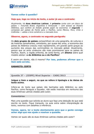 Português para o TRE/MT Analista e Técnico
Profª Ludimila Lamounier
Profª. Ludimila Lamounier www.estrategiaconcursos.com.br 92 de 123
Vamos voltar à questão?
Veja que, logo no início do texto, o autor já usa o contraste:
Atualmente, há duas Américas Latinas. A primeira conta com um bloco de
países incluindo Brasil, Argentina e Venezuela com acesso ao Oceano
Atlântico, que confere ao Estado grande papel na economia. A segunda
composta por países de frente para o Pacífico, como México, Peru, Chile e
Colômbia adota o livre comércio e o mercado livre.
Observe, agora, o contraste no segundo parágrafo:
Os dois grupos de países compartilham de uma geografia, de culturas e
de histórias semelhantes, entretanto, por quase dez anos, a economia dos
países do Atlântico cresceu mais rapidamente, em grande parte graças ao
aumento dos preços das commodities no mercado global. Atualmente,
parece que os anos vindouros são mais promissores para os países do
Pacífico. Assim, a região enfrenta, de certa forma, um dilema sobre qual
modelo adotar: o do Atlântico ou o do Pacífico?
E assim em diante, não é mesmo? Por isso, podemos afirmar que o
item está correto.
GABARITO: CERTO
Questão 37 (CESPE) Nível Superior CADE/2013
Julgue o item a seguir, no que se refere à tipologia e às ideias do
texto acima.
Infere-se do texto que países não banhados pelo Atlântico ou pelo
Pacífico, como Paraguai e Equador, não estão inseridos em nenhuma das
duas Américas Latinas citadas pelo autor.
Comentários
Mais uma questão que solicita ao aluno que faça uma dedução do que está
escrito no texto. Fique tranquilo, na aula extra sobre interpretação de
texto, veremos com detalhes a inferência.
Vamos, agora, ler o texto atentamente para que a gente consiga
achar algo que nos ajude a resolver a questão.
Vamos ver quais são as duas Américas Latinas citadas pelo autor?
00000000000
00000000000 - DEMO
 