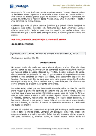 Português para o TRE/MT Analista e Técnico
Profª Ludimila Lamounier
Profª. Ludimila Lamounier www.estrategiaconcursos.com.br 93 de 123
Atualmente, há duas Américas Latinas. A primeira conta com um bloco de países
incluindo Brasil, Argentina e Venezuela com acesso ao Oceano Atlântico,
que confere ao Estado grande papel na economia. A segunda composta por
países de frente para o Pacífico, como México, Peru, Chile e Colômbia adota o
livre comércio e o mercado livre.
Observe que não dá para deduzir (inferir) que países como Paraguai e
Equador, não estão inseridos em nenhuma das duas Américas Latinas
citadas pelo autor. Veja as palavras em negrito no trecho acima: elas
demonstram que o autor está exemplificando, e não esgotando a lista de
países.
Por isso, podemos concluir que o item está errado.
GABARITO: ERRADO
Questão 38 (CESPE) Oficial da Polícia Militar PM-CE/2013
(Texto para as questões 38 a 40)
Mundo animal
No morro atrás de onde eu moro vivem alguns urubus. Eles decolam
juntos, cerca de dez, e aproveitam as correntes ascendentes para alcançar
as nuvens sobre a Lagoa Rodrigo de Freitas. Depois, planam de volta,
dando rasantes na varanda de casa. O grupo dorme na copa das árvores e
lembra o dos carcarás do Mogli. Às vezes, eles costumam pegar sol no
terraço. Sempre que dou de cara com um, trato-o com respeito. O urubu
é um pássaro grande, feio e mal-encarado, mas é da paz. Ele não ataca e
só vai embora se alguém o afugenta com gritos.
Recentemente, notei que um bem-te-vi aparecia todos os dias de manhã
para roubar a palha da palmeira do jardim. De vez em quando, trazia a
senhora para ajudar no ninho. Comecei a colocar pão na mesa de fora, e
eles se habituaram a tomar o café conosco. Agora, quando não encontram
o repasto, cantam, reclamando do atraso. Um outro casal descobriu o
banquete, não sei a que gênero esses dois pertencem. A cor é um verde-
escuro brilhante, o tamanho é menor do que o do bem-te-vi e o Pavarotti
da dupla é o macho.
A ideia de prender um passarinho na gaiola, por mais que ele se acostume
com o dono, é muito triste. Comprei um periquito, uma vez, criado em
cárcere privado, e o soltei na sala. Achei que ele ia gostar de ter espaço.
Saí para trabalhar e, quando voltei, o pobre estava morto atrás da
00000000000
00000000000 - DEMO
 