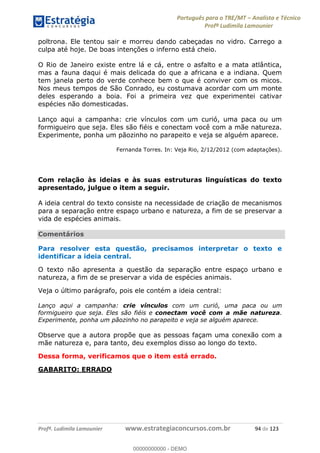 Português para o TRE/MT Analista e Técnico
Profª Ludimila Lamounier
Profª. Ludimila Lamounier www.estrategiaconcursos.com.br 94 de 123
poltrona. Ele tentou sair e morreu dando cabeçadas no vidro. Carrego a
culpa até hoje. De boas intenções o inferno está cheio.
O Rio de Janeiro existe entre lá e cá, entre o asfalto e a mata atlântica,
mas a fauna daqui é mais delicada do que a africana e a indiana. Quem
tem janela perto do verde conhece bem o que é conviver com os micos.
Nos meus tempos de São Conrado, eu costumava acordar com um monte
deles esperando a boia. Foi a primeira vez que experimentei cativar
espécies não domesticadas.
Lanço aqui a campanha: crie vínculos com um curió, uma paca ou um
formigueiro que seja. Eles são fiéis e conectam você com a mãe natureza.
Experimente, ponha um pãozinho no parapeito e veja se alguém aparece.
Fernanda Torres. In: Veja Rio, 2/12/2012 (com adaptações).
Com relação às ideias e às suas estruturas linguísticas do texto
apresentado, julgue o item a seguir.
A ideia central do texto consiste na necessidade de criação de mecanismos
para a separação entre espaço urbano e natureza, a fim de se preservar a
vida de espécies animais.
Comentários
Para resolver esta questão, precisamos interpretar o texto e
identificar a ideia central.
O texto não apresenta a questão da separação entre espaço urbano e
natureza, a fim de se preservar a vida de espécies animais.
Veja o último parágrafo, pois ele contém a ideia central:
Lanço aqui a campanha: crie vínculos com um curió, uma paca ou um
formigueiro que seja. Eles são fiéis e conectam você com a mãe natureza.
Experimente, ponha um pãozinho no parapeito e veja se alguém aparece.
Observe que a autora propõe que as pessoas façam uma conexão com a
mãe natureza e, para tanto, deu exemplos disso ao longo do texto.
Dessa forma, verificamos que o item está errado.
GABARITO: ERRADO
00000000000
00000000000 - DEMO
 