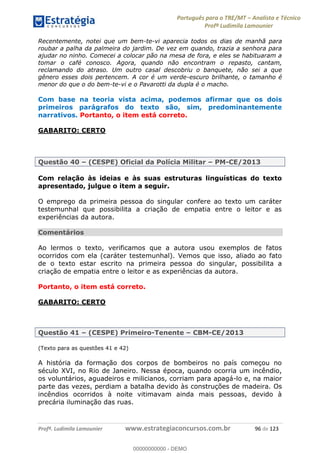 Português para o TRE/MT Analista e Técnico
Profª Ludimila Lamounier
Profª. Ludimila Lamounier www.estrategiaconcursos.com.br 96 de 123
Recentemente, notei que um bem-te-vi aparecia todos os dias de manhã para
roubar a palha da palmeira do jardim. De vez em quando, trazia a senhora para
ajudar no ninho. Comecei a colocar pão na mesa de fora, e eles se habituaram a
tomar o café conosco. Agora, quando não encontram o repasto, cantam,
reclamando do atraso. Um outro casal descobriu o banquete, não sei a que
gênero esses dois pertencem. A cor é um verde-escuro brilhante, o tamanho é
menor do que o do bem-te-vi e o Pavarotti da dupla é o macho.
Com base na teoria vista acima, podemos afirmar que os dois
primeiros parágrafos do texto são, sim, predominantemente
narrativos. Portanto, o item está correto.
GABARITO: CERTO
Questão 40 (CESPE) Oficial da Polícia Militar PM-CE/2013
Com relação às ideias e às suas estruturas linguísticas do texto
apresentado, julgue o item a seguir.
O emprego da primeira pessoa do singular confere ao texto um caráter
testemunhal que possibilita a criação de empatia entre o leitor e as
experiências da autora.
Comentários
Ao lermos o texto, verificamos que a autora usou exemplos de fatos
ocorridos com ela (caráter testemunhal). Vemos que isso, aliado ao fato
de o texto estar escrito na primeira pessoa do singular, possibilita a
criação de empatia entre o leitor e as experiências da autora.
Portanto, o item está correto.
GABARITO: CERTO
Questão 41 (CESPE) Primeiro-Tenente CBM-CE/2013
(Texto para as questões 41 e 42)
A história da formação dos corpos de bombeiros no país começou no
século XVI, no Rio de Janeiro. Nessa época, quando ocorria um incêndio,
os voluntários, aguadeiros e milicianos, corriam para apagá-lo e, na maior
parte das vezes, perdiam a batalha devido às construções de madeira. Os
incêndios ocorridos à noite vitimavam ainda mais pessoas, devido à
precária iluminação das ruas.
00000000000
00000000000 - DEMO
 