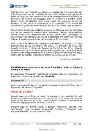 Português para o TRE/MT Analista e Técnico
Profª Ludimila Lamounier
Profª. Ludimila Lamounier www.estrategiaconcursos.com.br 97 de 123
Quando havia um incêndio na cidade, os aguadeiros eram avisados por
três disparos de canhão, partidos do morro do Castelo, e por toques de
sinos da igreja de São Francisco de Paula, correspondendo o número de
badaladas ao número da freguesia onde se verificava o sinistro. Esses
toques eram reproduzidos pela igreja matriz da freguesia. Assim, os
homens corriam para os aguadeiros, e a população fazia aquela fila
quilométrica, passando baldes de mão em mão, do chafariz até o incêndio.
Os primeiros bombeiros militares surgiram na Marinha, pois os incêndios
nos antigos navios de madeira eram constantes. Porém, eles existiam
apenas como uma especialidade, e não como uma corporação. A
denominação de bombeiros deveu-se a operarem principalmente bombas
Com a vinda da família real portuguesa ao Brasil, no século XIX, mais
precisamente ao Rio de Janeiro, foi criado, 25 em julho de 1856, por
decreto imperial, o Corpo de Bombeiros Provisório da Corte. Quando
recebiam aviso de incêndio, os praças saíam puxando o corrico (que tinha
de seis a oito mangueiras) pela via pública e procuravam debelar o fogo,
solicitando os reforços necessários, conforme a extensão do sinistro.
Internet: (com adaptações).
Considerando as ideias e a estrutura linguística do texto, julgue o
item que se segue.
sublinhado no texto) pode ser substituído no
texto, sem prejuízo de sentido, por clientela.
Comentários
Aqui, nesta questão, temos que verificar o contexto para identificar qual o
Vamos ver o trecho?
Quando havia um incêndio na cidade, os aguadeiros eram avisados por três
disparos de canhão, partidos do morro do Castelo, e por toques de sinos da
igreja de São Francisco de Paula, correspondendo o número de badaladas ao
número da freguesia onde se verificava o sinistro.
00000000000
00000000000 - DEMO
 