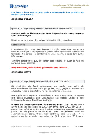 Português para o TRE/MT Analista e Técnico
Profª Ludimila Lamounier
Profª. Ludimila Lamounier www.estrategiaconcursos.com.br 98 de 123
Por isso, o item está errado, pois a substituição traz prejuízo de
sentido para o texto.
GABARITO: ERRADO
Questão 42 (CESPE) Primeiro-Tenente CBM-CE/2013
Considerando as ideias e a estrutura linguística do texto, julgue o
item que se segue.
Nesse texto, de cunho informativo, predomina o tipo narrativo.
Comentários
É importante ler o texto com bastante atenção, para responder a esta
questão. Veja que o texto pretende passar informação sobre a história da
formação dos corpos de bombeiros no país. Assim, o texto tem cunho
informativo.
Também percebemos que, ao contar essa história, o autor se vale da
narração, não é mesmo?
Dessa maneira, verificamos que o item está correto.
GABARITO: CERTO
Questão 43 (CESPE) Analista Técnico MDIC/2013
Os municípios do Brasil alcançaram, em média, um índice de
desenvolvimento humano municipal (IDHM) alto, graças a avanços em
educação, renda e expectativa de vida nos últimos vinte anos.
Mas o país ainda registra consideráveis atrasos educacionais, de acordo
com dados divulgados pela Organização das Nações Unidas e pelo
Instituto de Pesquisa Econômica Aplicada.
O Atlas do Desenvolvimento Humano no Brasil 2013 aponta que o
IDHM médio do país subiu de 0,493, em 1991, para 0,727, em 2010
quanto mais próximo de 1, maior é o desenvolvimento. Com isso, o Brasil
desenvolvimento social. O que mais contribuiu para esse índice foi o
aumento na longevidade, que subiu de 64,7 anos para 73,9 anos.
00000000000
00000000000 - DEMO
 