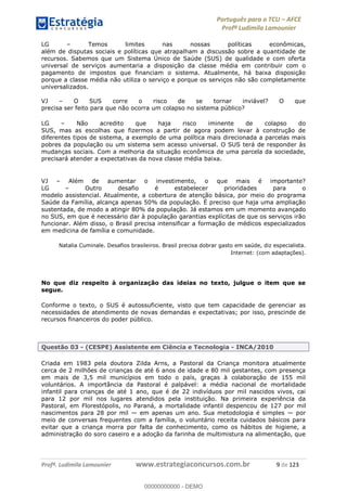 Português para o TCU AFCE
Profª Ludimila Lamounier
Profª. Ludimila Lamounier www.estrategiaconcursos.com.br 9 de 123
LG Temos limites nas nossas políticas econômicas,
além de disputas sociais e políticas que atrapalham a discussão sobre a quantidade de
recursos. Sabemos que um Sistema Único de Saúde (SUS) de qualidade e com oferta
universal de serviços aumentaria a disposição da classe média em contribuir com o
pagamento de impostos que financiam o sistema. Atualmente, há baixa disposição
porque a classe média não utiliza o serviço e porque os serviços não são completamente
universalizados.
VJ O SUS corre o risco de se tornar inviável? O que
precisa ser feito para que não ocorra um colapso no sistema público?
LG Não acredito que haja risco iminente de colapso do
SUS, mas as escolhas que fizermos a partir de agora podem levar à construção de
diferentes tipos de sistema, a exemplo de uma política mais direcionada a parcelas mais
pobres da população ou um sistema sem acesso universal. O SUS terá de responder às
mudanças sociais. Com a melhoria da situação econômica de uma parcela da sociedade,
precisará atender a expectativas da nova classe média baixa.
VJ Além de aumentar o investimento, o que mais é importante?
LG Outro desafio é estabelecer prioridades para o
modelo assistencial. Atualmente, a cobertura de atenção básica, por meio do programa
Saúde da Família, alcança apenas 50% da população. É preciso que haja uma ampliação
sustentada, de modo a atingir 80% da população. Já estamos em um momento avançado
no SUS, em que é necessário dar à população garantias explícitas de que os serviços irão
funcionar. Além disso, o Brasil precisa intensificar a formação de médicos especializados
em medicina de família e comunidade.
Natalia Cuminale. Desafios brasileiros. Brasil precisa dobrar gasto em saúde, diz especialista.
Internet: (com adaptações).
No que diz respeito à organização das ideias no texto, julgue o item que se
segue.
Conforme o texto, o SUS é autossuficiente, visto que tem capacidade de gerenciar as
necessidades de atendimento de novas demandas e expectativas; por isso, prescinde de
recursos financeiros do poder público.
Questão 03 - (CESPE) Assistente em Ciência e Tecnologia - INCA/2010
Criada em 1983 pela doutora Zilda Arns, a Pastoral da Criança monitora atualmente
cerca de 2 milhões de crianças de até 6 anos de idade e 80 mil gestantes, com presença
em mais de 3,5 mil municípios em todo o país, graças à colaboração de 155 mil
voluntários. A importância da Pastoral é palpável: a média nacional de mortalidade
infantil para crianças de até 1 ano, que é de 22 indivíduos por mil nascidos vivos, cai
para 12 por mil nos lugares atendidos pela instituição. Na primeira experiência da
Pastoral, em Florestópolis, no Paraná, a mortalidade infantil despencou de 127 por mil
nascimentos para 28 por mil em apenas um ano. Sua metodologia é simples por
meio de conversas frequentes com a família, o voluntário receita cuidados básicos para
evitar que a criança morra por falta de conhecimento, como os hábitos de higiene, a
administração do soro caseiro e a adoção da farinha de multimistura na alimentação, que
00000000000
00000000000 - DEMO
 