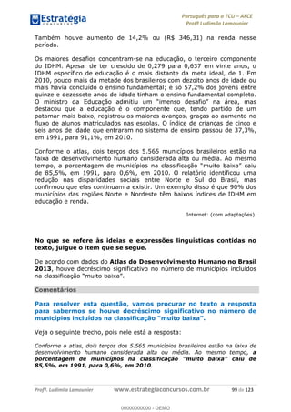 Português para o TCU AFCE
Profª Ludimila Lamounier
Profª. Ludimila Lamounier www.estrategiaconcursos.com.br 99 de 123
Também houve aumento de 14,2% ou (R$ 346,31) na renda nesse
período.
Os maiores desafios concentram-se na educação, o terceiro componente
do IDHM. Apesar de ter crescido de 0,279 para 0,637 em vinte anos, o
IDHM específico de educação é o mais distante da meta ideal, de 1. Em
2010, pouco mais da metade dos brasileiros com dezoito anos de idade ou
mais havia concluído o ensino fundamental; e só 57,2% dos jovens entre
quinze e dezessete anos de idade tinham o ensino fundamental completo.
O ministro da Educação admiti
destacou que a educação é o componente que, tendo partido de um
patamar mais baixo, registrou os maiores avanços, graças ao aumento no
fluxo de alunos matriculados nas escolas. O índice de crianças de cinco e
seis anos de idade que entraram no sistema de ensino passou de 37,3%,
em 1991, para 91,1%, em 2010.
Conforme o atlas, dois terços dos 5.565 municípios brasileiros estão na
faixa de desenvolvimento humano considerada alta ou média. Ao mesmo
tempo, a porcentagem de muni
de 85,5%, em 1991, para 0,6%, em 2010. O relatório identificou uma
redução nas disparidades sociais entre Norte e Sul do Brasil, mas
confirmou que elas continuam a existir. Um exemplo disso é que 90% dos
municípios das regiões Norte e Nordeste têm baixos índices de IDHM em
educação e renda.
Internet: (com adaptações).
No que se refere às ideias e expressões linguísticas contidas no
texto, julgue o item que se segue.
De acordo com dados do Atlas do Desenvolvimento Humano no Brasil
2013, houve decréscimo significativo no número de municípios incluídos
.
Comentários
Para resolver esta questão, vamos procurar no texto a resposta
para sabermos se houve decréscimo significativo no número de
Veja o seguinte trecho, pois nele está a resposta:
Conforme o atlas, dois terços dos 5.565 municípios brasileiros estão na faixa de
desenvolvimento humano considerada alta ou média. Ao mesmo tempo, a
po
85,5%, em 1991, para 0,6%, em 2010.
00000000000
00000000000 - DEMO
 