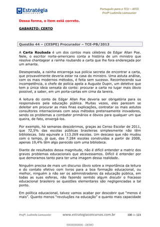 Português para o TCU AFCE
Profª Ludimila Lamounier
Profª. Ludimila Lamounier www.estrategiaconcursos.com.br 100 de 123
Dessa forma, o item está correto.
GABARITO: CERTO
Questão 44 (CESPE) Procurador TCE-PB/2013
A Carta Roubada é um dos contos mais célebres de Edgar Allan Poe.
Nele, o escritor norte-americano conta a história de um ministro que
resolve chantagear a rainha roubando a carta que lhe fora endereçada por
um amante.
Desesperada, a rainha encarrega sua polícia secreta de encontrar a carta,
que provavelmente deveria estar na casa do ministro. Uma astuta análise,
com os mais modernos métodos, é feita sem sucesso. Reconhecendo sua
incompetência, o chefe de polícia apela a Auguste Dupin, um detetive que
tem a única ideia sensata do conto: procurar a carta no lugar mais óbvio
possível, a saber, em um porta-cartas em cima da lareira.
A leitura do conto de Edgar Allan Poe deveria ser obrigatória para os
responsáveis pela educação pública. Muitas vezes, eles parecem se
deleitar em procurar as mais finas explicações, contratar os mais astutos
consultores internacionais com seus métodos pretensamente inovadores,
sendo os problemas a combater primários e óbvios para qualquer um que
queira, de fato, enxergá-los.
Por exemplo, há semanas descobrimos, graças ao Censo Escolar de 2011,
que 72,5% das escolas públicas brasileiras simplesmente não têm
bibliotecas. Isto equivale a 113.269 escolas. Um descaso que não mudou
com o tempo, já que, das 7.284 escolas construídas a partir de 2008,
apenas 19,4% têm algo parecido com uma biblioteca.
Diante de resultados dessa magnitude, não é difícil entender a matriz dos
graves problemas educacionais que atravessamos. Difícil é entender por
que demoramos tanto para ter uma imagem dessa realidade.
Ninguém precisa de mais um discurso óbvio sobre a importância da leitura
e do contato efetivo com livros para a boa formação educacional, ou
melhor, ninguém a não ser os administradores da educação pública, em
todas as suas esferas, não fazendo sentido algum discutir o fracasso
educacional brasileiro se questões elementares são negligenciadas a tal
ponto.
Em política educacional, talvez vamos acabar por
00000000000
00000000000 - DEMO
 