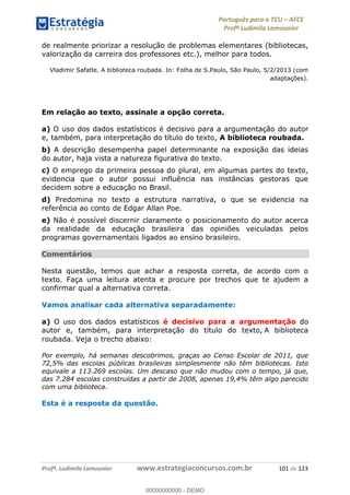 Português para o TCU AFCE
Profª Ludimila Lamounier
Profª. Ludimila Lamounier www.estrategiaconcursos.com.br 101 de 123
de realmente priorizar a resolução de problemas elementares (bibliotecas,
valorização da carreira dos professores etc.), melhor para todos.
Vladimir Safatle. A biblioteca roubada. In: Folha de S.Paulo, São Paulo, 5/2/2013 (com
adaptações).
Em relação ao texto, assinale a opção correta.
a) O uso dos dados estatísticos é decisivo para a argumentação do autor
e, também, para interpretação do título do texto, A biblioteca roubada.
b) A descrição desempenha papel determinante na exposição das ideias
do autor, haja vista a natureza figurativa do texto.
c) O emprego da primeira pessoa do plural, em algumas partes do texto,
evidencia que o autor possui influência nas instâncias gestoras que
decidem sobre a educação no Brasil.
d) Predomina no texto a estrutura narrativa, o que se evidencia na
referência ao conto de Edgar Allan Poe.
e) Não é possível discernir claramente o posicionamento do autor acerca
da realidade da educação brasileira das opiniões veiculadas pelos
programas governamentais ligados ao ensino brasileiro.
Comentários
Nesta questão, temos que achar a resposta correta, de acordo com o
texto. Faça uma leitura atenta e procure por trechos que te ajudem a
confirmar qual a alternativa correta.
Vamos analisar cada alternativa separadamente:
a) O uso dos dados estatísticos é decisivo para a argumentação do
autor e, também, para interpretação do título do texto, A biblioteca
roubada. Veja o trecho abaixo:
Por exemplo, há semanas descobrimos, graças ao Censo Escolar de 2011, que
72,5% das escolas públicas brasileiras simplesmente não têm bibliotecas. Isto
equivale a 113.269 escolas. Um descaso que não mudou com o tempo, já que,
das 7.284 escolas construídas a partir de 2008, apenas 19,4% têm algo parecido
com uma biblioteca.
Esta é a resposta da questão.
00000000000
00000000000 - DEMO
 