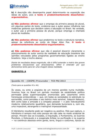 Português para o TCU AFCE
Profª Ludimila Lamounier
Profª. Ludimila Lamounier www.estrategiaconcursos.com.br 102 de 123
b) A descrição não desempenha papel determinante na exposição das
ideias do autor, pois o texto é predominantemente dissertativo-
argumentativo.
c) Não podemos afirmar que o emprego da primeira pessoa do plural,
em algumas partes do texto, evidencia que o autor possui influência nas
instâncias gestoras que decidem sobre a educação no Brasil. Na verdade,
o autor usa a primeira pessoa do plural, porque emprega o chamado
plural de modéstia.
d) Não podemos afirmar que predomina no texto a estrutura narrativa,
apesar da referência ao conto de Edgar Allan Poe. O texto é
predominantemente dissertativo-argumentativo.
e) Não podemos afirmar que não é possível discernir claramente o
posicionamento do autor acerca da realidade da educação brasileira das
opiniões veiculadas pelos programas governamentais ligados ao ensino
brasileiro. Veja o trecho abaixo:
Diante de resultados dessa magnitude, não é difícil entender a matriz dos graves
problemas educacionais que atravessamos. Difícil é entender por que
demoramos tanto para ter uma imagem dessa realidade.
GABARITO: A
Questão 45 (CESPE) Procurador TCE-PB/2013
(Texto para as questões 45 e 46)
Às vezes, eu sinto a angústia de um menino perdido numa multidão.
Vivemos hoje no Brasil um período inusitado de estabilidade política
permeada pelas superimposições promovidas pelo casamento entre
escravidão, como percebeu o seu teórico mais sensível, Joaquim Nabuco),
têm
moderno relativamente igualitário, que demanda burocracia e, com ela,
uma impecável, abrangente e inatingível impessoalidade.
O hibridismo resultante pode ser negativo ou positivo. Pelo que capturo, o
hibridismo é sempre mal visto porque ele não cabe no modo ocidental de
pensar. Provam isso as Cruzadas, a Inquisição, o Puritanismo, as Guerras
Mundiais, o Holocausto e a exagerada ênfase na purificação e na eugenia
na coerência absoluta entre gente, terra, língua e costumes, típicas do
00000000000
00000000000 - DEMO
 