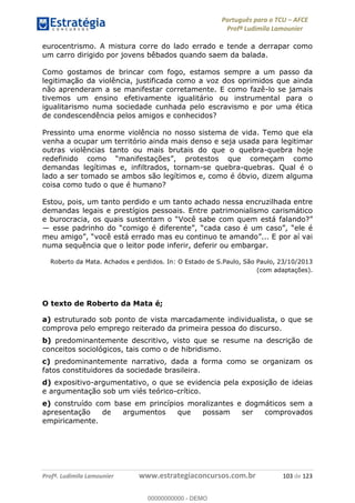 Português para o TCU AFCE
Profª Ludimila Lamounier
Profª. Ludimila Lamounier www.estrategiaconcursos.com.br 103 de 123
eurocentrismo. A mistura corre do lado errado e tende a derrapar como
um carro dirigido por jovens bêbados quando saem da balada.
Como gostamos de brincar com fogo, estamos sempre a um passo da
legitimação da violência, justificada como a voz dos oprimidos que ainda
não aprenderam a se manifestar corretamente. E como fazê-lo se jamais
tivemos um ensino efetivamente igualitário ou instrumental para o
igualitarismo numa sociedade cunhada pelo escravismo e por uma ética
de condescendência pelos amigos e conhecidos?
Pressinto uma enorme violência no nosso sistema de vida. Temo que ela
venha a ocupar um território ainda mais denso e seja usada para legitimar
outras violências tanto ou mais brutais do que o quebra-quebra hoje
demandas legítimas e, infiltrados, tornam-se quebra-quebras. Qual é o
lado a ser tomado se ambos são legítimos e, como é óbvio, dizem alguma
coisa como tudo o que é humano?
Estou, pois, um tanto perdido e um tanto achado nessa encruzilhada entre
demandas legais e prestígios pessoais. Entre patrimonialismo carismático
numa sequência que o leitor pode inferir, deferir ou embargar.
Roberto da Mata. Achados e perdidos. In: O Estado de S.Paulo, São Paulo, 23/10/2013
(com adaptações).
O texto de Roberto da Mata é;
a) estruturado sob ponto de vista marcadamente individualista, o que se
comprova pelo emprego reiterado da primeira pessoa do discurso.
b) predominantemente descritivo, visto que se resume na descrição de
conceitos sociológicos, tais como o de hibridismo.
c) predominantemente narrativo, dada a forma como se organizam os
fatos constituidores da sociedade brasileira.
d) expositivo-argumentativo, o que se evidencia pela exposição de ideias
e argumentação sob um viés teórico-crítico.
e) construído com base em princípios moralizantes e dogmáticos sem a
apresentação de argumentos que possam ser comprovados
empiricamente.
00000000000
00000000000 - DEMO
 