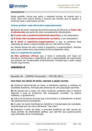 Português para o TCU AFCE
Profª Ludimila Lamounier
Profª. Ludimila Lamounier www.estrategiaconcursos.com.br 104 de 123
Comentários
Nesta questão, temos que achar a resposta correta, de acordo com o
texto. Faça uma leitura atenta e procure por trechos que te ajudem a
confirmar qual a alternativa correta.
Vamos analisar cada alternativa separadamente:
a) Apesar de haver emprego da primeira pessoa do discurso, o texto não
é estruturado sob ponto de vista marcadamente individualista.
b) O texto não é predominantemente descritivo, e sim dissertativo.
c) O texto não é predominantemente narrativo, e sim dissertativo.
d) O texto é expositivo-argumentativo, o que se evidencia pela
exposição de ideias e argumentação sob um viés teórico-crítico.
Ao mesmo tempo em que o texto é expositivo, é argumentativo. Perceba
que o autor coloca seus argumentos de forma bastante crítica.
Esta é a resposta da questão.
e) Não podemos afirmar que o texto é construído com base em
princípios moralizantes e dogmáticos sem a apresentação de argumentos
que possam ser comprovados empiricamente. Perceba que o autor coloca
muitos argumentos.
GABARITO: D
Questão 46 (CESPE) Procurador TCE-PB/2013
Com base nas ideias do texto, assinale a opção correta.
a) Conforme demonstrado no texto, o hibridismo legitima a violência na
sociedade brasileira, marcada pela presença de uma população oprimida.
b) De acordo com o texto, há raízes históricas evidentes para a maneira
segundo a qual os brasileiros não conseguem conceber, na prática
cotidiana, o igualitarismo.
c) Infere-se da leitura do texto que a burocracia e o pessoalismo no Brasil
são absolutamente excludentes.
d) O autor do texto manifesta-se contrário à miscigenação da sociedade,
.
e) Segundo o autor do texto, o principal problema do país resulta do
longo período de estabilidade política, que permite que quebra-quebra
seja entendido como manifestação.
00000000000
00000000000 - DEMO
 