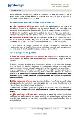 Português para o TCU AFCE
Profª Ludimila Lamounier
Profª. Ludimila Lamounier www.estrategiaconcursos.com.br 105 de 123
Comentários
Nesta questão, temos que achar a resposta correta, de acordo com o
texto. Faça uma leitura atenta e procure por trechos que te ajudem a
confirmar qual a alternativa correta.
Vamos analisar cada alternativa separadamente:
a) Não podemos afirmar que, conforme demonstrado no texto, o
hibridismo legitima a violência na sociedade brasileira, marcada pela
presença de uma população oprimida. O que o autor afirma é o seguinte:
O hibridismo resultante pode ser negativo ou positivo. Pelo que capturo, o
hibridismo é sempre mal visto porque ele não cabe no modo ocidental de pensar.
b) Podemos afirmar que, de acordo com o texto, há raízes históricas
evidentes para a maneira segundo a qual os brasileiros não conseguem
conceber, na prática cotidiana, o igualitarismo. Veja o trecho abaixo:
E como fazê-lo se jamais tivemos um ensino efetivamente igualitário ou
instrumental para o igualitarismo numa sociedade cunhada pelo escravismo e
por uma ética de condescendência pelos amigos e conhecidos?
Esta é a resposta da questão.
c) Não se infere (deduz) da leitura do texto que a burocracia e o
pessoalismo no Brasil são absolutamente excludentes. Veja o trecho
abaixo:
Às vezes, eu sinto a angústia de um menino perdido numa multidão. Vivemos
hoje no Brasil um período inusitado de estabilidade política permeada pelas
que, em todas as sociedades (e sobretudo na escravidão, como percebeu o seu
teórico mais sensível, Joaquim Nabuco), têm como base a amizade e a simpatia
e pelo individualismo moderno relativamente igualitário, que
demanda burocracia e, com ela, uma impecável, abrangente e inatingível
impessoalidade.
d) Não podemos afirmar que o autor do texto manifesta-se contrário à
miscigenação da sociedade, caracterizada por ele
O que o autor afirma é o seguinte:
O hibridismo resultante pode ser negativo ou positivo. Pelo que capturo, o
hibridismo é sempre mal visto porque ele não cabe no modo ocidental de
pensar.
e) Não podemos afirmar que, segundo o autor do texto, o principal
problema do país resulta do longo período de estabilidade política, que
permite que quebra-quebra seja entendido como manifestação. Veja o
trecho abaixo:
00000000000
00000000000 - DEMO
 
