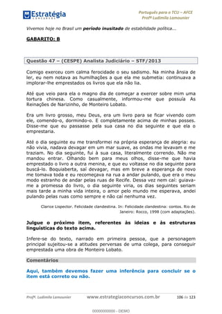 Português para o TCU AFCE
Profª Ludimila Lamounier
Profª. Ludimila Lamounier www.estrategiaconcursos.com.br 106 de 123
Vivemos hoje no Brasil um período inusitado de estabilidade política...
GABARITO: B
Questão 47 (CESPE) Analista Judiciário STF/2013
Comigo exerceu com calma ferocidade o seu sadismo. Na minha ânsia de
ler, eu nem notava as humilhações a que ela me submetia: continuava a
implorar-lhe emprestados os livros que ela não lia.
Até que veio para ela o magno dia de começar a exercer sobre mim uma
tortura chinesa. Como casualmente, informou-me que possuía As
Reinações de Narizinho, de Monteiro Lobato.
Era um livro grosso, meu Deus, era um livro para se ficar vivendo com
ele, comendo-o, dormindo-o. E completamente acima de minhas posses.
Disse-me que eu passasse pela sua casa no dia seguinte e que ela o
emprestaria.
Até o dia seguinte eu me transformei na própria esperança de alegria: eu
não vivia, nadava devagar em um mar suave, as ondas me levavam e me
traziam. No dia seguinte, fui à sua casa, literalmente correndo. Não me
mandou entrar. Olhando bem para meus olhos, disse-me que havia
emprestado o livro a outra menina, e que eu voltasse no dia seguinte para
buscá-lo. Boquiaberta, saí devagar, mas em breve a esperança de novo
me tomava toda e eu recomeçava na rua a andar pulando, que era o meu
modo estranho de andar pelas ruas de Recife. Dessa vez nem caí: guiava-
me a promessa do livro, o dia seguinte viria, os dias seguintes seriam
mais tarde a minha vida inteira, o amor pelo mundo me esperava, andei
pulando pelas ruas como sempre e não caí nenhuma vez.
Clarice Lispector. Felicidade clandestina. In: Felicidade clandestina: contos. Rio de
Janeiro: Rocco, 1998 (com adaptações).
Julgue o próximo item, referentes às ideias e às estruturas
linguísticas do texto acima.
Infere-se do texto, narrado em primeira pessoa, que a personagem
principal sujeitou-se a atitudes perversas de uma colega, para conseguir
emprestada uma obra de Monteiro Lobato.
Comentários
Aqui, também devemos fazer uma inferência para concluir se o
item está correto ou não.
00000000000
00000000000 - DEMO
 