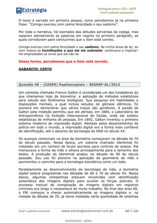 Português para o TCU AFCE
Profª Ludimila Lamounier
Profª. Ludimila Lamounier www.estrategiaconcursos.com.br 107 de 123
O texto é narrado em primeira pessoa, como percebemos já na primeira
Comigo exerceu com calma ferocidade o seu sadismo
Por toda a narrativa, há exemplos das atitudes perversas da colega, mas
reparem atentamente as palavras em negrito no primeiro parágrafo, as
quais corroboram para concluirmos que o item está correto.
Comigo exerceu com calma ferocidade o seu sadismo. Na minha ânsia de ler, eu
nem notava as humilhações a que ela me submetia: continuava a implorar-
lhe emprestados os livros que ela não lia.
Dessa forma, percebemos que o item está correto.
GABARITO: CERTO
Questão 48 (CESPE) Papiloscopista SEGESP-AL/2013
Um cientista chamado Francis Galton é considerado um dos fundadores do
que chamamos hoje de biometria: a aplicação de métodos estatísticos
para estudo dos fenômenos biológicos. Sua pesquisa em habilidades e
disposições mentais, a qual incluía estudos de gêmeos idênticos, foi
pioneira em demonstrar que vários traços são genéticos. A paixão de
Galton pela medição permitiu que ele abrisse, em 1884, o Laboratório de
Antropométrica na Exibição Internacional de Saúde, onde ele coletou
estatísticas de milhares de pessoas. Em 1892, Galton inventou o primeiro
sistema moderno de impressão digital. Adotado pelos departamentos de
polícia em todo o mundo, a impressão digital era a forma mais confiável
de identificação, até o advento da tecnologia do DNA no século XX.
Os avanços comerciais na área da biometria começaram na década de 70
do século passado. Nessa época, um sistema chamado Identimat foi
instalado em um número de locais secretos para controle de acesso. Ele
mensurava a forma da mão e olhava principalmente para o tamanho dos
dedos. A produção do Identimat acabou na década de 80 do século
passado. Seu uso foi pioneiro na aplicação da geometria da mão e
pavimentou o caminho para a tecnologia biométrica como um todo.
Paralelamente ao desenvolvimento da tecnologia de mão, a biometria
digital estava progredindo nas décadas de 60 e 70 do século XX. Nessa
época, algumas companhias estavam envolvidas com identificação
automática das imagens digitais para auxiliar as forças policiais. O
processo manual de comparação de imagens digitais em registros
criminais era longo e necessitava de muito trabalho. No final dos anos 60,
o FBI começou a checar automaticamente as imagens digitais e, na
metade da década de 70, já havia instalado certa quantidade de sistemas
00000000000
00000000000 - DEMO
 