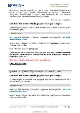 Português para o TCU AFCE
Profª Ludimila Lamounier
Profª. Ludimila Lamounier www.estrategiaconcursos.com.br 108 de 123
de scanners digitais automáticos. Desde então, o papel da biometria nas
forças policiais tem crescido rapidamente, e os AFIS (Automated
Fingerprint Identification Systems) são utilizados por um número
significante de forças policiais em todo o mundo.
Internet: (com adaptações).
Com base nas ideias do texto, julgue o item que se segue.
A tecnologia do DNA é um sistema de identificação mais confiável que a
impressão digital.
Comentários
Mais uma vez, veja que precisamos responder a esta questão com base
nas ideias do texto.
Assim, vamos buscar no texto os indícios que justifiquem a afirmação
estar correta ou não.
Veja o final do primeiro parágrafo:
Adotado pelos departamentos de polícia em todo o mundo, a impressão digital
era a forma mais confiável de identificação, até o advento da tecnologia
do DNA no século XX.
Com isso, concluímos que o item está correto.
GABARITO: CERTO
Questão 49 (CESPE) Papiloscopista SEGESP-AL/2013
Com base nas ideias do texto, julgue o item que se segue.
A identificação automática das imagens digitais foi desenvolvida para
auxiliar as forças policiais.
Comentários
Mais uma vez, veja que precisamos responder a esta questão com base
nas ideias do texto.
Assim, vamos buscar no texto os indícios que justifiquem a afirmação
estar correta ou não.
00000000000
00000000000 - DEMO
 
