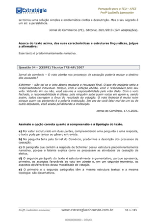 Português para o TCU AFCE
Profª Ludimila Lamounier
Profª. Ludimila Lamounier www.estrategiaconcursos.com.br 10 de 123
se tornou uma solução simples e emblemática contra a desnutrição. Mas o seu segredo é
um só: a persistência.
Jornal do Commercio (PE), Editorial, 20/1/2010 (com adaptações).
Acerca do texto acima, das suas características e estruturas linguísticas, julgue
a afirmativa:
Esse texto é predominantemente narrativo.
Questão 04 - (CESPE) Técnico TRE-AP/2007
Jornal do comércio O voto aberto nos processos de cassação poderia mudar o destino
dos acusados?
Schirmer Não sei se o voto aberto mudaria o resultado final. O que ele mudaria seria a
responsabilidade individual. Porque, com a votação aberta, você e responsável pelo seu
voto. Votando sim ou não, você assume a responsabilidade pelo voto dado. Com o voto
fechado, a responsabilidade é difusa, pois ninguém sabe quem votou em quem e, sendo
assim, todos carregam o ônus do resultado da votação. O voto fechado é muito ruim
porque quem sai perdendo é a própria instituição. Em vez de você falar mal de um ou de
outro deputado, você acaba penalizando a instituição.
Jornal do Comércio, 17.4.2006.
Assinale a opção correta quanto à compreensão e à tipologia do texto.
a) Por estar estruturado em duas partes, compreendendo uma pergunta e uma resposta,
o texto pode pertencer ao gênero entrevista.
b) Na pergunta feita pelo Jornal do Comércio, predomina a descrição dos processos de
cassação.
c) O parágrafo que contém a resposta de Schirmer possui estrutura predominantemente
narrativa, porque o falante explica como se processam as atividades de cassação de
eleitos.
d) O segundo parágrafo do texto é estruturalmente argumentativo, porque apresenta,
primeiro, os aspectos favoráveis ao voto em aberto e, em um segundo momento, os
aspectos desfavoráveis dessa modalidade de votação.
e) O primeiro e o segundo parágrafos têm a mesma estrutura textual e a mesma
tipologia: são dissertativos.
00000000000
00000000000 - DEMO
 