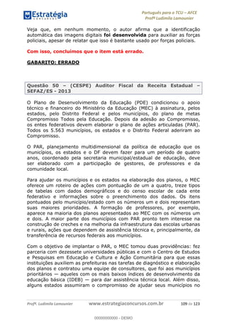 Português para o TCU AFCE
Profª Ludimila Lamounier
Profª. Ludimila Lamounier www.estrategiaconcursos.com.br 109 de 123
Veja que, em nenhum momento, o autor afirma que a identificação
automática das imagens digitais foi desenvolvida para auxiliar as forças
policiais, apesar de relatar que isso é bastante usado por forças policiais.
Com isso, concluímos que o item está errado.
GABARITO: ERRADO
Questão 50 (CESPE) Auditor Fiscal da Receita Estadual
SEFAZ/ES - 2013
O Plano de Desenvolvimento da Educação (PDE) condicionou o apoio
técnico e financeiro do Ministério da Educação (MEC) à assinatura, pelos
estados, pelo Distrito Federal e pelos municípios, do plano de metas
Compromisso Todos pela Educação. Depois da adesão ao Compromisso,
os entes federativos devem elaborar o plano de ações articuladas (PAR).
Todos os 5.563 municípios, os estados e o Distrito Federal aderiram ao
Compromisso.
O PAR, planejamento multidimensional da política de educação que os
municípios, os estados e o DF devem fazer para um período de quatro
anos, coordenado pela secretaria municipal/estadual de educação, deve
ser elaborado com a participação de gestores, de professores e da
comunidade local.
Para ajudar os municípios e os estados na elaboração dos planos, o MEC
oferece um roteiro de ações com pontuação de um a quatro, treze tipos
de tabelas com dados demográficos e do censo escolar de cada ente
federativo e informações sobre o preenchimento dos dados. Os itens
pontuados pelo município/estado com os números um e dois representam
suas maiores prioridades. A formação de professores, por exemplo,
aparece na maioria dos planos apresentados ao MEC com os números um
e dois. A maior parte dos municípios com PAR pronto tem interesse na
construção de creches e na melhoria da infraestrutura das escolas urbanas
e rurais, ações que dependem de assistência técnica e, principalmente, da
transferência de recursos federais aos municípios.
Com o objetivo de implantar o PAR, o MEC tomou duas providências: fez
parceria com dezessete universidades públicas e com o Centro de Estudos
e Pesquisas em Educação e Cultura e Ação Comunitária para que essas
instituições auxiliem as prefeituras nas tarefas de diagnóstico e elaboração
dos planos e contratou uma equipe de consultores, que foi aos municípios
prioritários aqueles com os mais baixos índices de desenvolvimento da
educação básica (IDEB) para dar assistência técnica local. Além disso,
alguns estados assumiram o compromisso de ajudar seus municípios no
00000000000
00000000000 - DEMO
 