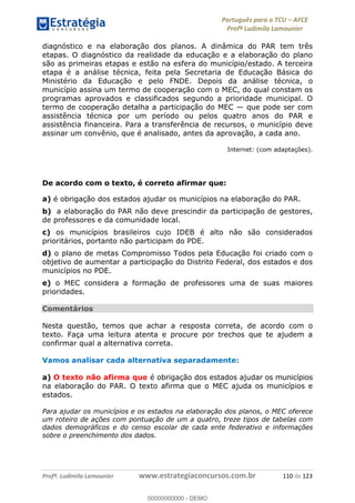 Português para o TCU AFCE
Profª Ludimila Lamounier
Profª. Ludimila Lamounier www.estrategiaconcursos.com.br 110 de 123
diagnóstico e na elaboração dos planos. A dinâmica do PAR tem três
etapas. O diagnóstico da realidade da educação e a elaboração do plano
são as primeiras etapas e estão na esfera do município/estado. A terceira
etapa é a análise técnica, feita pela Secretaria de Educação Básica do
Ministério da Educação e pelo FNDE. Depois da análise técnica, o
município assina um termo de cooperação com o MEC, do qual constam os
programas aprovados e classificados segundo a prioridade municipal. O
assistência técnica por um período ou pelos quatro anos do PAR e
assistência financeira. Para a transferência de recursos, o município deve
assinar um convênio, que é analisado, antes da aprovação, a cada ano.
Internet: (com adaptações).
De acordo com o texto, é correto afirmar que:
a) é obrigação dos estados ajudar os municípios na elaboração do PAR.
b) a elaboração do PAR não deve prescindir da participação de gestores,
de professores e da comunidade local.
c) os municípios brasileiros cujo IDEB é alto não são considerados
prioritários, portanto não participam do PDE.
d) o plano de metas Compromisso Todos pela Educação foi criado com o
objetivo de aumentar a participação do Distrito Federal, dos estados e dos
municípios no PDE.
e) o MEC considera a formação de professores uma de suas maiores
prioridades.
Comentários
Nesta questão, temos que achar a resposta correta, de acordo com o
texto. Faça uma leitura atenta e procure por trechos que te ajudem a
confirmar qual a alternativa correta.
Vamos analisar cada alternativa separadamente:
a) O texto não afirma que é obrigação dos estados ajudar os municípios
na elaboração do PAR. O texto afirma que o MEC ajuda os municípios e
estados.
Para ajudar os municípios e os estados na elaboração dos planos, o MEC oferece
um roteiro de ações com pontuação de um a quatro, treze tipos de tabelas com
dados demográficos e do censo escolar de cada ente federativo e informações
sobre o preenchimento dos dados.
00000000000
00000000000 - DEMO
 