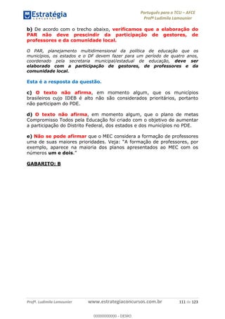 Português para o TCU AFCE
Profª Ludimila Lamounier
Profª. Ludimila Lamounier www.estrategiaconcursos.com.br 111 de 123
b) De acordo com o trecho abaixo, verificamos que a elaboração do
PAR não deve prescindir da participação de gestores, de
professores e da comunidade local.
O PAR, planejamento multidimensional da política de educação que os
municípios, os estados e o DF devem fazer para um período de quatro anos,
coordenado pela secretaria municipal/estadual de educação, deve ser
elaborado com a participação de gestores, de professores e da
comunidade local.
Esta é a resposta da questão.
c) O texto não afirma, em momento algum, que os municípios
brasileiros cujo IDEB é alto não são considerados prioritários, portanto
não participam do PDE.
d) O texto não afirma, em momento algum, que o plano de metas
Compromisso Todos pela Educação foi criado com o objetivo de aumentar
a participação do Distrito Federal, dos estados e dos municípios no PDE.
e) Não se pode afirmar que o MEC considera a formação de professores
uma de suas maiores prioridades. A formação de professores, por
exemplo, aparece na maioria dos planos apresentados ao MEC com os
números um e dois.
GABARITO: B
00000000000
00000000000 - DEMO
 
