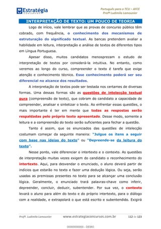 Português para o TCU AFCE
Profª Ludimila Lamounier
Profª. Ludimila Lamounier www.estrategiaconcursos.com.br 112 de 123
INTERPRETAÇÃO DE TEXTO: UM POUCO DE TEORIA
Logo de início, vale lembrar que as provas de concurso público têm
cobrado, com frequência, o conhecimento dos mecanismos de
estruturação do significado textual. As bancas pretendem avaliar a
habilidade em leitura, interpretação e análise de textos de diferentes tipos
em Língua Portuguesa.
Apesar disso, muitos candidatos menosprezam o estudo de
interpretação de textos por considerá-la intuitiva. No entanto, como
veremos ao longo do curso, compreender o texto é tarefa que exige
atenção e conhecimento técnico. Esse conhecimento poderá ser seu
diferencial no alcance dos resultados.
A interpretação de textos pode ser testada nos certames de diversas
formas. Uma dessas formas são as questões de intelecção textual
pura (compreensão de texto), que cobram do candidato a capacidade de
compreender, analisar e sintetizar o texto. Ao enfrentar essas questões, o
mais importante é ter em mente que todas as respostas serão
respaldadas pelo próprio texto apresentado. Desse modo, somente a
leitura e a compreensão do texto serão suficientes para fechar a questão.
Tanto é assim, que os enunciados das questões de intelecção
costumam começar da seguinte maneira:
com base nas ideias do texto ou -se da leitura do
texto
Nesse ponto, vale diferenciar o intertexto e o contexto. As questões
de interpretação muitas vezes exigem do candidato o reconhecimento do
intertexto. Aqui, para desvendar o enunciado, o aluno deverá partir de
indícios que estarão no texto e fazer uma dedução lógica. Ou seja, serão
usadas as premissas presentes no texto para se alcançar uma conclusão
lógica. Geralmente, o enunciado trará palavras-chave como inferir,
depreender, concluir, deduzir, subentender. Por sua vez, o contexto
levará o aluno para além do texto e do próprio intertexto, para o diálogo
com a realidade, e extrapolará o que está escrito e subentendido. Exigirá
00000000000
00000000000 - DEMO
 
