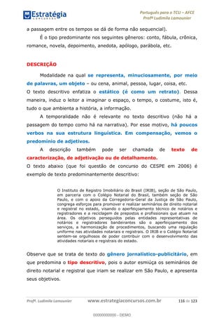 Português para o TCU AFCE
Profª Ludimila Lamounier
Profª. Ludimila Lamounier www.estrategiaconcursos.com.br 116 de 123
a passagem entre os tempos se dá de forma não sequencial).
É o tipo predominante nos seguintes gêneros: conto, fábula, crônica,
romance, novela, depoimento, anedota, apólogo, parábola, etc.
DESCRIÇÃO
Modalidade na qual se representa, minuciosamente, por meio
de palavras, um objeto ou cena, animal, pessoa, lugar, coisa, etc.
O texto descritivo enfatiza o estático (é como um retrato). Dessa
maneira, induz o leitor a imaginar o espaço, o tempo, o costume, isto é,
tudo o que ambienta a história, a informação.
A temporalidade não é relevante no texto descritivo (não há a
passagem do tempo como há na narrativa). Por esse motivo, há poucos
verbos na sua estrutura linguística. Em compensação, vemos o
predomínio de adjetivos.
A descrição também pode ser chamada de texto de
caracterização, de adjetivação ou de detalhamento.
O texto abaixo (que foi questão de concurso do CESPE em 2006) é
exemplo de texto predominantemente descritivo:
O Instituto de Registro Imobiliário do Brasil (IRIB), seção de São Paulo,
em parceria com o Colégio Notarial do Brasil, também seção de São
Paulo, e com o apoio da Corregedoria-Geral da Justiça de São Paulo,
congrega esforços para promover e realizar seminários de direito notarial
e registral no estado, visando o aperfeiçoamento técnico de notários e
registradores e a reciclagem de prepostos e profissionais que atuam na
área. Os objetivos perseguidos pelas entidades representativas de
notários e registradores bandeirantes são o aperfeiçoamento dos
serviços, a harmonização de procedimentos, buscando uma regulação
uniforme nas atividades notariais e registrais. O IRIB e o Colégio Notarial
sentem-se orgulhosos de poder contribuir com o desenvolvimento das
atividades notariais e registrais do estado.
Observe que se trata de texto do gênero jornalístico-publicitário, em
que predomina o tipo descritivo, pois o autor esmiúça os seminários de
direito notarial e registral que iriam se realizar em São Paulo, e apresenta
seus objetivos.
00000000000
00000000000 - DEMO
 