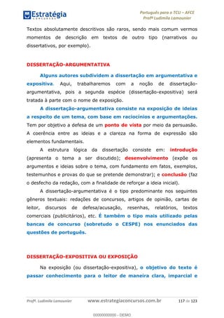Português para o TCU AFCE
Profª Ludimila Lamounier
Profª. Ludimila Lamounier www.estrategiaconcursos.com.br 117 de 123
Textos absolutamente descritivos são raros, sendo mais comum vermos
momentos de descrição em textos de outro tipo (narrativos ou
dissertativos, por exemplo).
DISSERTAÇÃO-ARGUMENTATIVA
Alguns autores subdividem a dissertação em argumentativa e
expositiva. Aqui, trabalharemos com a noção de dissertação-
argumentativa, pois a segunda espécie (dissertação-expositiva) será
tratada à parte com o nome de exposição.
A dissertação-argumentativa consiste na exposição de ideias
a respeito de um tema, com base em raciocínios e argumentações.
Tem por objetivo a defesa de um ponto de vista por meio da persuasão.
A coerência entre as ideias e a clareza na forma de expressão são
elementos fundamentais.
A estrutura lógica da dissertação consiste em: introdução
(apresenta o tema a ser discutido); desenvolvimento (expõe os
argumentos e ideias sobre o tema, com fundamento em fatos, exemplos,
testemunhos e provas do que se pretende demonstrar); e conclusão (faz
o desfecho da redação, com a finalidade de reforçar a ideia inicial).
A dissertação-argumentativa é o tipo predominante nos seguintes
gêneros textuais: redações de concursos, artigos de opinião, cartas de
leitor, discursos de defesa/acusação, resenhas, relatórios, textos
comerciais (publicitários), etc. É também o tipo mais utilizado pelas
bancas de concurso (sobretudo o CESPE) nos enunciados das
questões de português.
DISSERTAÇÃO-EXPOSITIVA OU EXPOSIÇÃO
Na exposição (ou dissertação-expositiva), o objetivo do texto é
passar conhecimento para o leitor de maneira clara, imparcial e
00000000000
00000000000 - DEMO
 