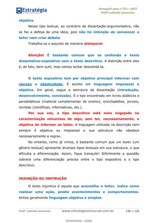 Português para o TCU AFCE
Profª Ludimila Lamounier
Profª. Ludimila Lamounier www.estrategiaconcursos.com.br 118 de 123
objetiva.
Nesse tipo textual, ao contrário da dissertação-argumentativa, não
se faz a defesa de uma ideia, pois não há intenção de convencer o
leitor nem criar debate.
Trabalha-se o assunto de maneira atemporal.
Atenção! É bastante comum que se confunda o texto
dissertativo-expositivo com o texto descritivo. A distinção entre eles
é, de fato, bem sutil, mas vamos tentar desvendá-la.
O texto expositivo tem por objetivo principal informar com
clareza e objetividade. É escrito em linguagem impessoal e
objetiva. Em geral, segue a estrutura da dissertação (introdução,
desenvolvimento, conclusão). É o tipo encontrado em livros didáticos e
paradidáticos (material complementar de ensino), enciclopédias, jornais,
revistas (científicas, informativas, etc.).
Por sua vez, o tipo descritivo está mais engajado na
caracterização minuciosa de algo, sem ter, necessariamente, o
objetivo de informar ao leitor. A linguagem utilizada na descrição nem
sempre é objetiva ou impessoal e sua estrutura não obedece
necessariamente a regras.
No entanto, como já vimos, é bastante comum que um texto (um
gênero textual) apresente diversos tipos textuais em sua estrutura, o que
dificulta a diferenciação. Assim, fique tranquilo! Dificilmente a questão
cobrará uma diferenciação precisa entre o tipo expositivo e o tipo
descritivo.
INJUNÇÃO OU INSTRUÇÃO
O texto injuntivo é aquele que aconselha o leitor, indica como
realizar uma ação, prediz acontecimentos e comportamentos.
Utiliza geralmente linguagem objetiva e simples.
00000000000
00000000000 - DEMO
 