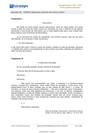 Português para o TCU AFCE
Profª Ludimila Lamounier
Profª. Ludimila Lamounier www.estrategiaconcursos.com.br 11 de 123
Questão 05 (CESPE) Diplomata Instituto Rio Branco/2012
Fragmento I
Macunaíma
No fundo do mato-virgem nasceu Macunaíma, herói da nossa gente. Era preto
retinto e filho do medo da noite. Houve um momento em que o silêncio foi tão grande
escutando o murmurejo do Uraricoera, que a índia tapanhumas pariu uma criança feia.
Essa criança é que chamaram de Macunaíma.
Já na meninice fez coisas de sarapantar. De primeiro passou mais de seis anos
não falando. Si o incitavam a falar exclamava:
Ai! Que preguiça!...
e não dizia mais nada. Ficava no canto da maloca, trepado no jirau de paxiúba, espiando
o trabalho dos outros e principalmente os dois manos que tinha, Maanape já velhinho e
Jiguê na força do homem.
Fragmento II
9 Carta pras icamiabas
Às mui queridas súbditas nossas, Senhoras Amazonas.
Trinta de Maio de Mil Novecentos e Vinte e Seis,
São Paulo.
Senhoras:
Não pouco vos surpreenderá, por certo, o endereço e a literatura desta
missiva. Cumpre-nos, entretanto, iniciar estas linhas de saudade e muito amor, com
desagradável nova. É bem verdade que na boa cidade de São Paulo a maior do
universo, no dizer de seus prolixos habitantes
voz espúria, sinão que pelo apelativo de Amazonas; e de vós, se afirma, cavalgardes
ginetes belígeros e virdes da Hélade clássica; e assim sois chamadas. Muito nos pesou a
nós, Imperator vosso, tais dislates da erudição, porém heis de convir conosco que,
assim, ficais mais heroicas e mais conspícuas, tocadas por essa platina respeitável da
tradição e da pureza antiga.
(...)
Macunaíma, Imperator
Mário de Andrade. Macunaíma, o herói sem nenhum
caráter. Rio de Janeiro: Agir, 2008, p. 13, 97 e 109.
00000000000
00000000000 - DEMO
 