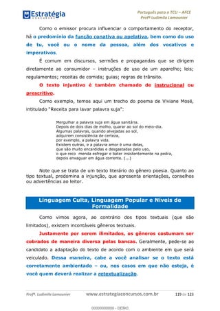 Português para o TCU AFCE
Profª Ludimila Lamounier
Profª. Ludimila Lamounier www.estrategiaconcursos.com.br 119 de 123
Como o emissor procura influenciar o comportamento do receptor,
há o predomínio da função conativa ou apelativa, bem como do uso
de tu, você ou o nome da pessoa, além dos vocativos e
imperativos.
É comum em discursos, sermões e propagandas que se dirigem
diretamente ao consumidor instruções de uso de um aparelho; leis;
regulamentos; receitas de comida; guias; regras de trânsito.
O texto injuntivo é também chamado de instrucional ou
prescritivo.
Como exemplo, temos aqui um trecho do poema de Viviane Mosé,
Mergulhar a palavra suja em água sanitária.
Depois de dois dias de molho, quarar ao sol do meio-dia.
Algumas palavras, quando alvejadas ao sol,
adquirem consistência de certeza,
por exemplo, a palavra vida.
Existem outras, e a palavra amor é uma delas,
que são muito encardidas e desgastadas pelo uso,
o que reco menda esfregar e bater insistentemente na pedra,
depois enxaguar em água corrente. (...)
Note que se trata de um texto literário do gênero poesia. Quanto ao
tipo textual, predomina a injunção, que apresenta orientações, conselhos
ou advertências ao leitor.
Linguagem Culta, Linguagem Popular e Níveis de
Formalidade
Como vimos agora, ao contrário dos tipos textuais (que são
limitados), existem incontáveis gêneros textuais.
Justamente por serem ilimitados, os gêneros costumam ser
cobrados de maneira diversa pelas bancas. Geralmente, pede-se ao
candidato a adaptação do texto de acordo com o ambiente em que será
veiculado. Dessa maneira, cabe a você analisar se o texto está
corretamente ambientado ou, nos casos em que não esteja, é
você quem deverá realizar a retextualização.
00000000000
00000000000 - DEMO
 