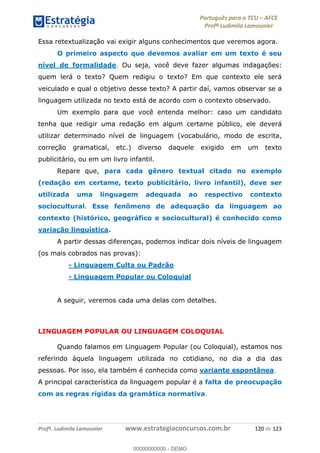 Português para o TCU AFCE
Profª Ludimila Lamounier
Profª. Ludimila Lamounier www.estrategiaconcursos.com.br 120 de 123
Essa retextualização vai exigir alguns conhecimentos que veremos agora.
O primeiro aspecto que devemos avaliar em um texto é seu
nível de formalidade. Ou seja, você deve fazer algumas indagações:
quem lerá o texto? Quem redigiu o texto? Em que contexto ele será
veiculado e qual o objetivo desse texto? A partir daí, vamos observar se a
linguagem utilizada no texto está de acordo com o contexto observado.
Um exemplo para que você entenda melhor: caso um candidato
tenha que redigir uma redação em algum certame público, ele deverá
utilizar determinado nível de linguagem (vocabulário, modo de escrita,
correção gramatical, etc.) diverso daquele exigido em um texto
publicitário, ou em um livro infantil.
Repare que, para cada gênero textual citado no exemplo
(redação em certame, texto publicitário, livro infantil), deve ser
utilizada uma linguagem adequada ao respectivo contexto
sociocultural. Esse fenômeno de adequação da linguagem ao
contexto (histórico, geográfico e sociocultural) é conhecido como
variação linguística.
A partir dessas diferenças, podemos indicar dois níveis de linguagem
(os mais cobrados nas provas):
- Linguagem Culta ou Padrão
- Linguagem Popular ou Coloquial
A seguir, veremos cada uma delas com detalhes.
LINGUAGEM POPULAR OU LINGUAGEM COLOQUIAL
Quando falamos em Linguagem Popular (ou Coloquial), estamos nos
referindo àquela linguagem utilizada no cotidiano, no dia a dia das
pessoas. Por isso, ela também é conhecida como variante espontânea.
A principal característica da linguagem popular é a falta de preocupação
com as regras rígidas da gramática normativa.
00000000000
00000000000 - DEMO
 